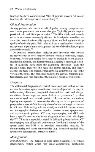 function has been compromised, 98% of patients recover full motor
function after decompressive laminectomy.75
Clinical Presentation
Among patients with cervical radiculopathy, sensory symptoms are
much more prominent than motor changes. Typically, patients report
proximal pain and distal paresthesias.71
The fifth, sixth, and seventh
nerve roots are most commonly affected. Referred pain caused by cer-
vical disc herniation is usually vague, diffuse, and lacking in the sharp
quality of radicular pain. Pain referred from a herniated cervical disc
may present as pain in the neck, pain at the top of the shoulder, or pain
around the scapula.72
On physical examination, radicular pain increases with certain
maneuvers such as neck range of motion, Valsalva maneuver, cough,
or sneeze. Active and passive neck range of motion is tested, examin-
ing flexion, rotation, and lateral bending. Spurling’s maneuver is use-
ful in assessing neck pain: the examining physician flexes the
patient’s neck, then rolls the neck into lateral bending, and finally
extends the neck. The examiner then applies a compressive load to the
vertex of the skull. This maneuver narrows the cervical foramina pos-
terolaterally, and may reproduce the patient’s radicular symptoms.
Diagnosis
The differential diagnosis of cervical nerve root pain includes cervi-
cal disc herniation, spinal canal tumor, trauma, degenerative changes,
inflammatory disorders, congenital abnormalities, toxic and allergic
conditions, hemorrhage, and musculoskeletal syndromes (e.g., tho-
racic outlet syndrome, shoulder pain).71,75
In cases of cervical radicu-
lopathy unresponsive to conservative therapy, or in the presence of
progressive motor deficit, investigation of other pathologic processes
is indicated. Plain radiographs are usually not helpful because abnor-
mal radiographic findings are equally common among symptomatic
and asymptomatic patients. CT scan, myelography, and MRI each
have a specific role to play in the diagnosis of cervical radiculopa-
thy.73,74
CT scan is especially useful in delineating bony lesions, CT
myelography can effectively demonstrate functional stenoses of the
spinal canal, and MRI is an excellent noninvasive modality for
demonstrating soft tissue abnormalities (e.g., herniated cervical disc,
spinal cord derangement, extradural tumor).
Management
Immobilization. The purpose of neck immobilization is to reduce
intervertebral motion which may cause compression, mechanical
22 Walter L. Calmbach
 