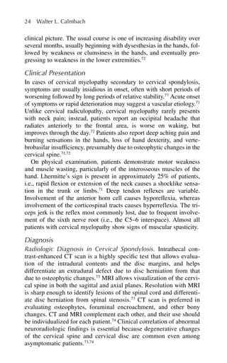 clinical picture. The usual course is one of increasing disability over
several months, usually beginning with dysesthesias in the hands, fol-
lowed by weakness or clumsiness in the hands, and eventually pro-
gressing to weakness in the lower extremities.72
Clinical Presentation
In cases of cervical myelopathy secondary to cervical spondylosis,
symptoms are usually insidious in onset, often with short periods of
worsening followed by long periods of relative stability.77
Acute onset
of symptoms or rapid deterioration may suggest a vascular etiology.71
Unlike cervical radiculopathy, cervical myelopathy rarely presents
with neck pain; instead, patients report an occipital headache that
radiates anteriorly to the frontal area, is worse on waking, but
improves through the day.72
Patients also report deep aching pain and
burning sensations in the hands, loss of hand dexterity, and verte-
brobasilar insufficiency, presumably due to osteophytic changes in the
cervical spine.71,72
On physical examination, patients demonstrate motor weakness
and muscle wasting, particularly of the interosseous muscles of the
hand. Lhermitte’s sign is present in approximately 25% of patients,
i.e., rapid flexion or extension of the neck causes a shocklike sensa-
tion in the trunk or limbs.71
Deep tendon reflexes are variable.
Involvement of the anterior horn cell causes hyporeflexia, whereas
involvement of the corticospinal tracts causes hyperreflexia. The tri-
ceps jerk is the reflex most commonly lost, due to frequent involve-
ment of the sixth nerve root (i.e., the C5–6 interspace). Almost all
patients with cervical myelopathy show signs of muscular spasticity.
Diagnosis
Radiologic Diagnosis in Cervical Spondylosis. Intrathecal con-
trast-enhanced CT scan is a highly specific test that allows evalua-
tion of the intradural contents and the disc margins, and helps
differentiate an extradural defect due to disc herniation from that
due to osteophytic changes.73
MRI allows visualization of the cervi-
cal spine in both the sagittal and axial planes. Resolution with MRI
is sharp enough to identify lesions of the spinal cord and differenti-
ate disc herniation from spinal stenosis.73
CT scan is preferred in
evaluating osteophytes, foraminal encroachment, and other bony
changes. CT and MRI complement each other, and their use should
be individualized for each patient.74
Clinical correlation of abnormal
neuroradiologic findings is essential because degenerative changes
of the cervical spine and cervical disc are common even among
asymptomatic patients.73,74
24 Walter L. Calmbach
 