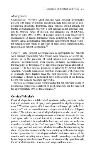 Management
Conservative Therapy. Most patients with cervical myelopathy
present with minor symptoms and demonstrate long periods of non-
progressive disability. Therefore, these patients should initially be
treated conservatively: rest with a soft cervical collar, physical ther-
apy to promote range of motion, and judicious use of NSAIDs.
However, only 30% to 50% of patients improve with conservative
management. A recent multicenter study comparing the efficacy of
surgery versus conservative management demonstrated broadly simi-
lar outcomes with regard to activities of daily living, symptom index,
function, and patient satisfaction.77
Surgery. Early surgical decompression is appropriate for patients
with cervical myelopathy who present with moderate or severe dis-
ability, or in the presence of rapid neurological deterioration.78
Anterior decompression with fusion, posterior decompression,
laminectomy, or laminoplasty is appropriate to particular clinical sit-
uations.79
The best surgical prognosis is achieved by careful patient
selection. Accurate diagnosis is essential, and patients with symptoms
of relatively short duration have the best prognosis.71
If surgery is
considered, it should be performed early in the course of the disease,
before cord damage becomes irreversible.
Surgical decompression is recommended for patients with severe or
progressive symptoms; excellent or good outcomes can be expected
for approximately 70% of these patients.77
Cervical Whiplash
Cervical whiplash is a valid clinical syndrome, with symptoms consis-
tent with anatomic sites of injury, and a potential for significant impair-
ment.80
Whiplash injuries afflict more than 1 million people in the U.S.
each year,81
with an annual incidence of approximately 4 per 1000 pop-
ulation.82
Symptoms in cervical whiplash injuries are due to soft tissue
trauma, particularly musculoligamentous sprains and strains to the cer-
vical spine. After a rear-end impact in a motor vehicle accident, the
patient is accelerated forward and the lower cervical vertebrae are hyper-
extended, especially at the C5–6 interspace. This is followed by flexion
of the upper cervical vertebrae, which is limited by the chin striking the
chest. Hyperextension commonly causes an injury to the anterior longi-
tudinal ligament of the cervical spine and other soft tissue injuries of the
anterior neck including muscle tears, muscle hemorrhage, esophageal
hemorrhage, or disc disruption. Muscles most commonly injured include
the sternocleidomastoid, scalenus, and longus colli muscles.
1. Disorders of the Back and Neck 25
 
