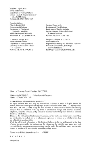 Robert B. Taylor, M.D.
Professor Emeritus
Department of Family Medicine
Oregon Health & Science University
School of Medicine
Portland, OR 97239-3098, USA
Associate Editors
Alan K. David, M.D. Scott A. Fields, M.D.
Professor and Chairman Professor and Vice Chairman
Department of Family and Department of Family Medicine
Community Medicine Oregon Health & Science University
Medical College of Wisconsin School of Medicine
Milwaukee, WI 53226-0509, USA Portland, OR 97201-3098, USA
D. Melessa Phillips, M.D. Joseph E. Scherger, M.D., M.P.H.
Professor and Chairman Clinical Professor
Department of Family Medicine Department of Family and Preventive Medicine
University of Mississippi School University of California, San Diego
of Medicine School of Medicine
Jackson, MS 39216-4500, USA San Diego, California 92103-0801, USA
Library of Congress Control Number: 2005935915
ISBN-10: 0-387-29171-7 Printed on acid-free paper.
ISBN-13: 978-0387-29171-0
© 2006 Springer Science+Business Media, LLC
All rights reserved. This work may not be translated or copied in whole or in part without the
written permission of the publisher (Springer Science+Business Media, LLC, 233 Spring Street,
New York, NY 10013, USA), except for brief excerpts in connection with reviews or scholarly
analysis. Use in connection with any form of information storage and retrieval, electronic
adaptation, computer software, or by similar or dissimilar methodology now known or hereafter
developed is forbidden.
The use in this publication of trade names, trademarks, service marks and similar terms, even if they
are not identified as such, is not to be taken as an expression of opinion as to whether or not they
are subject to proprietary rights.
While the advice and information in this book are believed to be true and accurate at the date
of going to press, neither the authors nor the editors nor the publisher can accept any legal
responsibility for any errors or omissions that may be made. The publisher makes no warranty,
express or implied, with respect to the material contained herein.
Printed in the United States of America. (SPI/EB)
9 8 7 6 5 4 3 2 1
springer.com
 