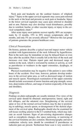 Neck pain and headache are the cardinal features of whiplash
injury.83
Injury to the upper cervical segments may cause pain referred
to the neck or the head and presents as neck pain or headache. Injury
to the lower cervical segments may cause pain referred to shoulder
and or arm. Patients may also develop visual disturbances, possibly
due to vertebral, basilar, or other vascular injury, or injury to the cer-
vical sympathetic chain.81
After acute injury most patients recover rapidly: 80% are asympto-
matic by 12 months, 15% to 20% remain symptomatic after 12
months, and only 5% are severely affected.83
However this last group
of patients generates the greatest healthcare costs.
Clinical Presentation
On history, patients describe a typical rear-end impact motor vehicle
accident with hyperextension of the neck followed by hyperflexion.
Pain in the neck may be immediate or may be delayed hours or even
days after the accident. Pain is usually felt at the base of the neck and
increases over time. Patients report pain and decreased range of
motion in the neck, which is worsened by motion or activity, as well
as paresthesias or weakness in the upper extremities, dysphagia, or
hoarseness.
Physical examination may be negative if the patient is seen within
hours of the accident. Over time, however, patients develop tender-
ness in the cervical spine area, as well as decreased range of motion
and muscle spasm. Neurological examination of the upper extremity
should include assessment of motor function and grip strength, sensa-
tion, deep tendon reflexes, and range of motion (especially of the neck
and shoulder).
Diagnosis
Findings on plain radiographs are usually minimal. Five views of the
cervical spine should be obtained: anteroposterior, lateral, right and
left obliques, and the odontoid view. Straightening of the cervical
spine or loss of the normal cervical lordosis may be due to position-
ing in radiology, muscle spasm, or derangement of the skeletal align-
ment of the cervical spine. Radiographs should also be examined for
soft tissue swelling anterior to the C3 vertebral body, which may indi-
cate an occult fracture. Signs of pre-existing degenerative changes
such as osteophytic changes, disc space narrowing, or narrowing of
the cervical foramina are also common. Electromyography and nerve
conduction velocity tests should be considered if paresthesias or
radicular pain are present. Technetium bone scan is very sensitive in
26 Walter L. Calmbach
 