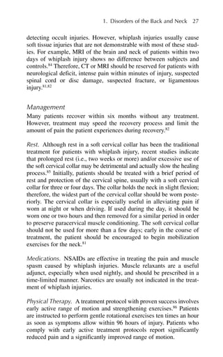 detecting occult injuries. However, whiplash injuries usually cause
soft tissue injuries that are not demonstrable with most of these stud-
ies. For example, MRI of the brain and neck of patients within two
days of whiplash injury shows no difference between subjects and
controls.84
Therefore, CT or MRI should be reserved for patients with
neurological deficit, intense pain within minutes of injury, suspected
spinal cord or disc damage, suspected fracture, or ligamentous
injury.81,82
Management
Many patients recover within six months without any treatment.
However, treatment may speed the recovery process and limit the
amount of pain the patient experiences during recovery.82
Rest. Although rest in a soft cervical collar has been the traditional
treatment for patients with whiplash injury, recent studies indicate
that prolonged rest (i.e., two weeks or more) and/or excessive use of
the soft cervical collar may be detrimental and actually slow the healing
process.85
Initially, patients should be treated with a brief period of
rest and protection of the cervical spine, usually with a soft cervical
collar for three or four days. The collar holds the neck in slight flexion;
therefore, the widest part of the cervical collar should be worn poste-
riorly. The cervical collar is especially useful in alleviating pain if
worn at night or when driving. If used during the day, it should be
worn one or two hours and then removed for a similar period in order
to preserve paracervical muscle conditioning. The soft cervical collar
should not be used for more than a few days; early in the course of
treatment, the patient should be encouraged to begin mobilization
exercises for the neck.81
Medications. NSAIDs are effective in treating the pain and muscle
spasm caused by whiplash injuries. Muscle relaxants are a useful
adjunct, especially when used nightly, and should be prescribed in a
time-limited manner. Narcotics are usually not indicated in the treat-
ment of whiplash injuries.
Physical Therapy. A treatment protocol with proven success involves
early active range of motion and strengthening exercises.86
Patients
are instructed to perform gentle rotational exercises ten times an hour
as soon as symptoms allow within 96 hours of injury. Patients who
comply with early active treatment protocols report significantly
reduced pain and a significantly improved range of motion.
1. Disorders of the Back and Neck 27
 