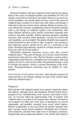 Physical modalities alleviate symptoms of pain and muscle spasm.
Early in the course of whiplash injuries, heat modalities for 20 to 25
minutes, every three to four hours, are useful. However, excessive use
of heat modalities can actually delay recovery. Later in the course of
whiplash injury, usually two to three days after injury, cold therapy is
indicated to decrease muscle spasm and pain. Range of motion exer-
cises followed by isometric strengthening exercises should be initiated
early in the therapy of whiplash injuries, even immediately after
injury. Patients should be given specific instructions regarding neck
exercises and daily activities. Patient education programs regarding
exercises, daily activities, body mechanics, and the use of heat and
cold modalities, are also helpful. The patient should be encouraged to
remain functional in spite of pain or other symptoms. Any increase in
pain following exercise should not be seen as a worsening of the
injury. Prolonged physiotherapy should be avoided, because it rein-
forces the sick role for the patient.81
Multimodal treatments maximize success rates after cervical
whiplash injury.82
The goals of therapy are to restore normal function
and promote early return to work. Physical therapy is used to reduce
inappropriate pain behaviors, strengthen neck musculature, and wean
patients off use of a soft cervical collar. Occupational therapy is used
to facilitate the patient’s return to normal functioning in the work-
place. Neuropsychological counseling may be helpful for some
patients.
Intra-Articular Corticosteroid Injection. Intra-articular injection of
corticosteroids is not effective therapy for pain in the cervical spine
following whiplash injury.87
Prognosis
Most patients with whiplash injuries have negative diagnostic studies
but improve, although slowly and irregularly. Patients benefit from a
program of rest, immobilization, neck exercises, and return to func-
tion. At two-year follow-up, approximately 82% of patients with
whiplash injury can expect to be symptom-free. Patients with persist-
ent symptoms are older, have more signs of spondylosis on cervical
radiographs, and probably sustained more severe initial injuries.
Patients symptomatic at two-year follow-up initially reported more
pain, a greater variety of pain symptoms, had higher rates of pretrau-
matic headache, and had more rapid onset of postinjury symptoms.
Symptomatic and asymptomatic patients were similar with regard to
28 Walter L. Calmbach
 