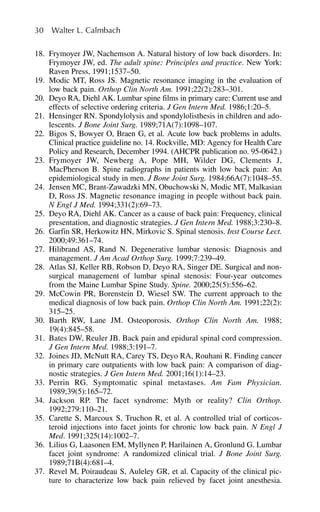 18. Frymoyer JW, Nachemson A. Natural history of low back disorders. In:
Frymoyer JW, ed. The adult spine: Principles and practice. New York:
Raven Press, 1991;1537–50.
19. Modic MT, Ross JS. Magnetic resonance imaging in the evaluation of
low back pain. Orthop Clin North Am. 1991;22(2):283–301.
20. Deyo RA, Diehl AK. Lumbar spine films in primary care: Current use and
effects of selective ordering criteria. J Gen Intern Med. 1986;1:20–5.
21. Hensinger RN. Spondylolysis and spondylolisthesis in children and ado-
lescents. J Bone Joint Surg. 1989;71A(7):1098–107.
22. Bigos S, Bowyer O, Braen G, et al. Acute low back problems in adults.
Clinical practice guideline no. 14. Rockville, MD: Agency for Health Care
Policy and Research, December 1994. (AHCPR publication no. 95-0642.)
23. Frymoyer JW, Newberg A, Pope MH, Wilder DG, Clements J,
MacPherson B. Spine radiographs in patients with low back pain: An
epidemiological study in men. J Bone Joint Surg. 1984;66A(7):1048–55.
24. Jensen MC, Brant-Zawadzki MN, Obuchowski N, Modic MT, Malkasian
D, Ross JS. Magnetic resonance imaging in people without back pain.
N Engl J Med. 1994;331(2):69–73.
25. Deyo RA, Diehl AK. Cancer as a cause of back pain: Frequency, clinical
presentation, and diagnostic strategies. J Gen Intern Med. 1988;3:230–8.
26. Garfin SR, Herkowitz HN, Mirkovic S. Spinal stenosis. Inst Course Lect.
2000;49:361–74.
27. Hilibrand AS, Rand N. Degenerative lumbar stenosis: Diagnosis and
management. J Am Acad Orthop Surg. 1999;7:239–49.
28. Atlas SJ, Keller RB, Robson D, Deyo RA, Singer DE. Surgical and non-
surgical management of lumbar spinal stenosis: Four-year outcomes
from the Maine Lumbar Spine Study. Spine. 2000;25(5):556–62.
29. McCowin PR, Borenstein D, Wiesel SW. The current approach to the
medical diagnosis of low back pain. Orthop Clin North Am. 1991;22(2):
315–25.
30. Barth RW, Lane JM. Osteoporosis. Orthop Clin North Am. 1988;
19(4):845–58.
31. Bates DW, Reuler JB. Back pain and epidural spinal cord compression.
J Gen Intern Med. 1988;3:191–7.
32. Joines JD, McNutt RA, Carey TS, Deyo RA, Rouhani R. Finding cancer
in primary care outpatients with low back pain: A comparison of diag-
nostic strategies. J Gen Intern Med. 2001;16(1):14–23.
33. Perrin RG. Symptomatic spinal metastases. Am Fam Physician.
1989;39(5):165–72.
34. Jackson RP. The facet syndrome: Myth or reality? Clin Orthop.
1992;279:110–21.
35. Carette S, Marcoux S, Truchon R, et al. A controlled trial of corticos-
teroid injections into facet joints for chronic low back pain. N Engl J
Med. 1991;325(14):1002–7.
36. Lilius G, Laasonen EM, Myllynen P, Harilainen A, Gronlund G. Lumbar
facet joint syndrome: A randomized clinical trial. J Bone Joint Surg.
1989;71B(4):681–4.
37. Revel M, Poiraudeau S, Auleley GR, et al. Capacity of the clinical pic-
ture to characterize low back pain relieved by facet joint anesthesia.
30 Walter L. Calmbach
 