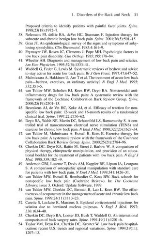 Proposed criteria to identify patients with painful facet joints. Spine.
1998;23(18):1972–7.
38. Nelemans PJ, deBie RA, deVet HC, Sturmans F. Injection therapy for
subacute and chronic benign low back pain. Spine. 2001;26(5):501–15.
39. Gran JT. An epidemiological survey of the signs and symptoms of anky-
losing spondylitis. Clin Rheumatol. 1985;4:161–9.
40. Frymoyer JW, Rosen JC, Clements J, Pope MH. Psychologic factors in
low back pain disability. Clin Orthop. 1985;195:178–84.
41. Wheeler AH. Diagnosis and management of low back pain and sciatica.
Am Fam Physician. 1995;52(5):1333–41.
42. Waddell G, Feder G, Lewis M. Systematic reviews of bedrest and advice
to stay active for acute low back pain. Br J Gen Pract. 1997;47:647–52.
43. Malmivaara A, Hakkinen U, Aro T et al. The treatment of acute low back
pain—bedrest, exercises, or ordinary activity? N Engl J Med. 1995;
332:351–5.
44. van Tulder MW, Scholten RJ, Koes BW, Deyo RA. Nonsteroidal anti-
inflammatory drugs for low back pain: A systematic review with the
framework of the Cochrane Collaboration Back Review Group. Spine.
2000;25(19):2501–13.
45. Beurskens AJ, de Vet HC, Koke AJ, et al. Efficacy of traction for non-
specific low back pain: 12-week and 16-month results of a randomized
clinical trial. Spine. 1997;22:2756–62.
46. Deyo RA, Walsh NE, Martin DC, Schoenfeld LS, Ramamurthy S. A con-
trolled trial of transcutaneous electrical nerve stimulation (TENS) and
exercise for chronic low back pain. N Engl J Med. 1990;322(23):1627–34.
47. van Tulder M, Malmivaara A, Esmail R, Koes B. Exercise therapy for
low back pain: A systematic review with the framework of the Cochrane
Collaboration Back Review Group. Spine. 2000;25(21):2784–96.
48. Cherkin DC, Deyo RA, Battie M, Street J, Barlow W. A comparison of
physical therapy, chiropractic manipulation, and provision of an educa-
tional booklet for the treatment of patients with low back pain. N Engl J
Med. 1998;339:1021–9.
49. Anderson GBJ, Lucente T, Davis AM, Kappler RE, Lipton JA, Leurgans
S. A comparison of osteopathic spinal manipulation with standard care
for patients with low back pain. N Engl J Med. 1999;341:1426–31.
50. van Tulder MW, Esmail R, Bombardier C, Koes BW. Back schools for
nonspecific low back pain (Cochrane Reivew). In: The Cochrane
Library; issue 3. Oxford: Update Software, 1999.
51. van Tulder MW, Cherkin DC, Berman B, Lao L, Koes BW. The effec-
tiveness of acupuncture in the management of acute and chronic low back
pain. Spine. 1999;24(11):1113–23.
52. Carette S, Leclaire R, Marcoux S. Epidural corticosteroid injections for
sciatica due to herniated nucleus pulposus. N Engl J Med. 1997;
336:1634–40.
53. Cherkin DC, Deyo RA, Loeser JD, Bush T, Waddell G. An international
comparison of back surgery rates. Spine. 1994;19(11):1201–6.
54. Taylor VM, Deyo RA, Cherkin DC, Kreuter W. Low back pain hospital-
ization: recent U.S. trends and regional variations. Spine. 1994;19(11):
1207–13.
1. Disorders of the Back and Neck 31
 