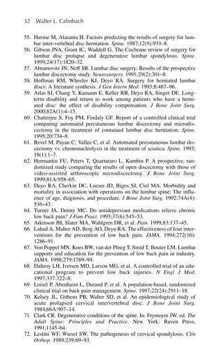 55. Hurme M, Alaranta H. Factors predicting the results of surgery for lum-
bar inter-vertebral disc herniation. Spine. 1987;12(9):933–8.
56. Gibson JNA, Grant IC, Waddell G. The Cochrane review of surgery for
lumbar disc prolapse and degenerative lumbar spondylosis. Spine.
1999;24(17):1820–32.
57. Abramovitz JN, Neff SR. Lumbar disc surgery: Results of the prospective
lumbar discectomy study. Neurosurgery. 1991;29(2):301–8.
58. Hoffman RM, Wheeler KJ, Deyo RA. Surgery for herniated lumbar
discs: A literature synthesis. J Gen Intern Med. 1993;8:487–96.
59. Atlas SJ, Chang Y, Kamann E, Keller RB, Deyo RA, Singer DE. Long-
term disability and return to work among patients who have a herni-
ated disc: the effect of disability compensation. J Bone Joint Surg.
2000;82A(1):4–15.
60. Chatterjee S, Foy PM, Findaly GF. Report of a controlled clinical trial
comparing automated percutaneous lumbar discectomy and microdis-
cectomy in the treatment of contained lumbar disc herniation. Spine.
1995;20:734–8.
61. Revel M, Payan C, Vallee C, et al. Automated percutaneous lumbar dis-
cectomy vs. chemonucleolysis in the treatment of sciatica. Spine. 1993;
18(1):1–7.
62. Hermantin FU, Peters T, Quartararo L, Kambin P. A prospective, ran-
domized study comparing the results of open discectomy with those of
video-assisted arthroscopic microdiscectomy. J Bone Joint Surg.
1999;81A:958–65.
63. Deyo RA, Cherkin DC, Loeser JD, Bigos SJ, Ciol MA. Morbidity and
mortality in association with operations on the lumbar spine: The influ-
ence of age, diagnosis, and procedure. J Bone Joint Surg. 1992;74A(4):
536–43.
64. Turner JA, Denny MC. Do antidepressant medications relieve chronic
low back pain? J Fam Pract. 1993;37(6):545–53.
65. Atkinson JH, Slater MA, Wahlgren DR, et al. Pain. 1999;83:137–45.
66. Lahad A, Malter AD, Berg AO, Deyo RA. The effectiveness of four inter-
ventions for the prevention of low back pain. JAMA. 1994;272(16):
1286–91.
67. Von Poppel MN, Koes BW, van der Ploeg T, Smid T, Bouter LM. Lumbar
supports and education for the prevention of low back pain in industry.
JAMA. 1998;279:1789–94.
68. Daltroy LH, Iversen MD, Larson MG, et al. A controlled trial of an edu-
cational program to prevent low back injuries. N Engl J Med.
1997;337:322–8.
69. Loisel P, Abenhaim L, Durand P, et al. A population-based, randomized
clinical trial on back pain management. Spine. 1997;22(24):2911–18.
70. Kelsey JL, Githens PB, Walter SD, et al. An epidemiological study of
acute prolapsed cervical intervertebral disc. J Bone Joint Surg.
1984;66A:907–14.
71. Clark CR. Degenerative conditions of the spine. In: Frymoyer JW, ed. The
Adult Spine: Principles and Practice. New York: Raven Press,
1991;1145–64.
72. Lestini WF, Wiesel SW. The pathogenesis of cervical spondylosis. Clin
Orthop. 1989;239:69–93.
32 Walter L. Calmbach
 