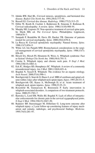 73. Jahnke RW, Hart BL. Cervical stenosis, spondylosis, and herniated disc
disease. Radiol Clin North Am. 1991;29(4):777–91.
74. Russell EJ. Cervical disc disease. Radiology. 1990;177(2):313–25.
75. Dillin W, Booth R, Cuckler J, Balderston R, Simeone F, Rothman R.
Cervical radiculopathy: A review. Spine. 1986;11(10):988–91.
76. Murphy MJ, Lieponis JV. Non-operative treatment of cervical spine pain.
In: Sherk HH, ed. The Cervical Spine. Philadelphia: Lippincott,
1989;670–7.
77. Sampath P, Bendebba M, Davis JD, Ducker TB. Outcome of patients
treated for cervical myelopathy. Spine. 2000;25(6):670–6.
78. La Rocca H. Cervical spondylotic myelopathy: Natural history. Spine.
1988;13(7):854–5.
79. White AA 3rd, Panjabi MM. Biomechanical considerations in the surgi-
cal management of cervical spondylotic myelopathy. Spine. 1988;13(7):
856–69.
80. Hirsch SA, Hirsch PJ, Hiramoto H, Weiss A. Whiplash syndrome: Fact
or fiction? Orthop Clin North Am. 1988;19(4):791–5.
81. Carette S. Whiplash injury and chronic neck pain. N Engl J Med.
1994;330(15):1083–4.
82. Eck JC, Hodges SD, Humphreys SC. Whiplash: A review of a commonly
misunderstood injury. Am J Med. 2001;110(8):651–6.
83. Bogduk N, Teasell R. Whiplash: The evidence for an organic etiology.
Arch Neurol. 2000;57(4):590–1.
84. Borchgrevink G, Smevik O, Haave I, et al. MRI of cerebrum and spinal col-
umn within 2 days after whiplash neck sprain injury. Injury. 1997;28:331–5.
85. Borchgrevink GE, Kaasa A, McDonagh D, et al. Acute treatment of
whiplash neck sprain injuries. Spine. 1998;23:25–31.
86. Rosenfeld M, Gunnarsson R, Borenstein P. Early intervention in
whiplash-associated disorders. A comparison of two treatment protocols.
Spine. 2000;25:1782–7.
87. Barnsley L, Lord SM, Wallis BJ, Bogduk N. Lack of effect of intraartic-
ular corticosteroids for chronic pain in the cervical zygapophyseal joints.
N Engl J Med. 1994;330(15):1047–50.
88. Radanov BP, Sturzenegger M, DiStefano G. Long-term outcome after
whiplash injury: a 2-year follow-up considering features of injury mech-
anism and somatic, radiologic, and psychosocial findings. Medicine.
1995;74(5):281–97.
1. Disorders of the Back and Neck 33
 