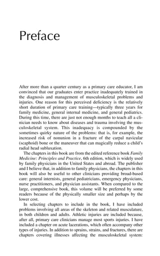 Preface
After more than a quarter century as a primary care educator, I am
convinced that our graduates enter practice inadequately trained in
the diagnosis and management of musculoskeletal problems and
injuries. One reason for this perceived deficiency is the relatively
short duration of primary care training—typically three years for
family medicine, general internal medicine, and general pediatrics.
During this time, there are just not enough months to teach all a cli-
nician needs to know about diseases and trauma involving the mus-
culoskeletal system. This inadequacy is compounded by the
sometimes quirky nature of the problems: that is, for example, the
increased risk of nonunion in a fracture of the carpal navicular
(scaphoid) bone or the maneuver that can magically reduce a child’s
radial head subluxation.
The chapters in this book are from the edited reference book Family
Medicine: Principles and Practice, 6th edition, which is widely used
by family physicians in the United States and abroad. The publisher
and I believe that, in addition to family physicians, the chapters in this
book will also be useful to other clinicians providing broad-based
care: general internists, general pediatricians, emergency physicians,
nurse practitioners, and physician assistants. When compared to the
large, comprehensive book, this volume will be preferred by some
readers because of the physically smaller size and perhaps by the
lower cost.
In selecting chapters to include in the book, I have included
problems involving all areas of the skeleton and related musculature,
in both children and adults. Athletic injuries are included because,
after all, primary care clinicians manage most sports injuries. I have
included a chapter on acute lacerations, which often accompany other
types of injuries. In addition to sprains, strains, and fractures, there are
chapters covering illnesses affecting the musculoskeletal system:
 