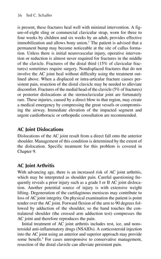 36 Ted C. Schaffer
is present, these fractures heal well with minimal intervention. A fig-
ure-of-eight sling or commercial clavicular strap, worn for three to
four weeks by children and six weeks by an adult, provides effective
immobilization and allows bony union.1
The patient is advised that a
permanent bump may become noticeable at the site of callus forma-
tion. Unless there is initial neurovascular injury, operative interven-
tion or reduction is almost never required for fractures in the middle
of the clavicle. Fractures of the distal third (15% of clavicular frac-
tures) sometimes require surgery. Nondisplaced fractures that do not
involve the AC joint heal without difficulty using the treatment out-
lined above. When a displaced or intra-articular fracture causes per-
sistent pain, resection of the distal clavicle may be needed to alleviate
discomfort. Fractures of the medial head of the clavicle (5% of fractures)
or posterior dislocations at the sternoclavicular joint are fortunately
rare. These injuries, caused by a direct blow to that region, may create
a medical emergency by compressing the great vessels or compromis-
ing the airway. Immediate elevation of the impacted segment and
urgent cardiothoracic or orthopedic consultation are recommended.
AC Joint Dislocations
Dislocations of the AC joint result from a direct fall onto the anterior
shoulder. Management of this condition is determined by the extent of
the dislocation. Specific treatment for this problem is covered in
Chapter 9.
AC Joint Arthritis
With advancing age, there is an increased risk of AC joint arthritis,
which may be interpreted as shoulder pain. Careful questioning fre-
quently reveals a prior injury such as a grade I or II AC joint disloca-
tion. Another potential source of injury is with extensive weight
lifting. Degeneration of the cartilaginous meniscus may contribute to
loss of AC joint integrity. On physical examination the patient is point
tender over the AC joint. Forward flexion of the arm to 90 degrees fol-
lowed by adduction of the shoulder, so the hand touches the con-
tralateral shoulder (the crossed arm adduction test) compresses the
AC joint and therefore reproduces the pain.
Initial treatment of AC joint arthritis includes rest, ice, and nons-
teroidal anti-inflammatory drugs (NSAIDs). A corticosteroid injection
into the AC joint using an anterior and superior approach may provide
some benefit.3
For cases unresponsive to conservative management,
resection of the distal clavicle can alleviate persistent pain.
 