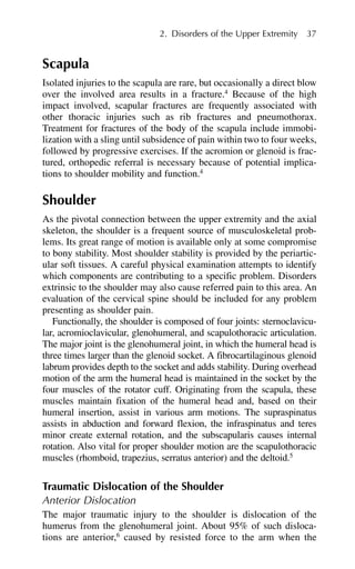 Scapula
Isolated injuries to the scapula are rare, but occasionally a direct blow
over the involved area results in a fracture.4
Because of the high
impact involved, scapular fractures are frequently associated with
other thoracic injuries such as rib fractures and pneumothorax.
Treatment for fractures of the body of the scapula include immobi-
lization with a sling until subsidence of pain within two to four weeks,
followed by progressive exercises. If the acromion or glenoid is frac-
tured, orthopedic referral is necessary because of potential implica-
tions to shoulder mobility and function.4
Shoulder
As the pivotal connection between the upper extremity and the axial
skeleton, the shoulder is a frequent source of musculoskeletal prob-
lems. Its great range of motion is available only at some compromise
to bony stability. Most shoulder stability is provided by the periartic-
ular soft tissues. A careful physical examination attempts to identify
which components are contributing to a specific problem. Disorders
extrinsic to the shoulder may also cause referred pain to this area. An
evaluation of the cervical spine should be included for any problem
presenting as shoulder pain.
Functionally, the shoulder is composed of four joints: sternoclavicu-
lar, acromioclavicular, glenohumeral, and scapulothoracic articulation.
The major joint is the glenohumeral joint, in which the humeral head is
three times larger than the glenoid socket. A fibrocartilaginous glenoid
labrum provides depth to the socket and adds stability. During overhead
motion of the arm the humeral head is maintained in the socket by the
four muscles of the rotator cuff. Originating from the scapula, these
muscles maintain fixation of the humeral head and, based on their
humeral insertion, assist in various arm motions. The supraspinatus
assists in abduction and forward flexion, the infraspinatus and teres
minor create external rotation, and the subscapularis causes internal
rotation. Also vital for proper shoulder motion are the scapulothoracic
muscles (rhomboid, trapezius, serratus anterior) and the deltoid.5
Traumatic Dislocation of the Shoulder
Anterior Dislocation
The major traumatic injury to the shoulder is dislocation of the
humerus from the glenohumeral joint. About 95% of such disloca-
tions are anterior,6
caused by resisted force to the arm when the
2. Disorders of the Upper Extremity 37
 