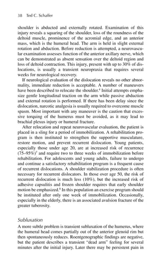 shoulder is abducted and externally rotated. Examination of this
injury reveals a squaring of the shoulder, loss of the roundness of the
deltoid muscle, prominence of the acromial edge, and an anterior
mass, which is the humeral head. The arm is held in slight external
rotation and abduction. Before reduction is attempted, a neurovascu-
lar examination assesses function of the anterior axillary nerve, which
can be demonstrated as absent sensation over the deltoid region and
loss of deltoid contraction. This injury, present with up to 30% of dis-
locations, is usually a transient neuropraxia that requires several
weeks for neurological recovery.
If neurological evaluation of the dislocation reveals no other abnor-
mality, immediate reduction is acceptable. A number of maneuvers
have been described to relocate the shoulder.4
Initial attempts empha-
size gentle longitudinal traction on the arm while passive abduction
and external rotation is performed. If there has been delay since the
dislocation, narcotic analgesia is usually required to overcome muscle
spasm. Most important with any maneuver is the caution that exces-
sive torquing of the humerus must be avoided, as it may lead to
brachial plexus injury or humeral fracture.
After relocation and repeat neurovascular evaluation, the patient is
placed in a sling for a period of immobilization. A rehabilitation pro-
gram is then instituted to strengthen the supportive musculature,
restore motion, and prevent recurrent dislocation. Young patients,
especially those under age 20, are at increased risk of recurrence
(75–95%)7
and require two to three weeks of immobilization before
rehabilitation. For adolescents and young adults, failure to undergo
and continue a satisfactory rehabilitation program is a frequent cause
of recurrent dislocations. A shoulder stabilization procedure is often
necessary for recurrent dislocators. In those over age 50, the risk of
recurrent dislocation is much less (10%), but the increased risk of
adhesive capsulitis and frozen shoulder requires that early shoulder
motion be emphasized.8
In this population an exercise program should
be instituted after only one week of immobilization. Occasionally,
especially in the elderly, there is an associated avulsion fracture of the
greater tuberosity.
Subluxation
A more subtle problem is transient subluxation of the humerus, where
the humeral head comes partially out of the anterior glenoid rim but
then spontaneously reduces. Roentgenographic findings are negative,
but the patient describes a transient “dead arm” feeling for several
minutes after the initial injury. Later there may be persistent pain in
38 Ted C. Schaffer
 