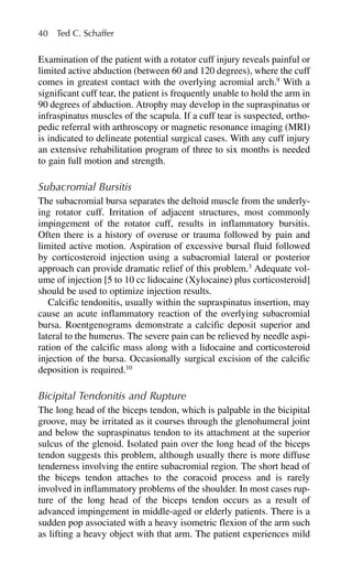 Examination of the patient with a rotator cuff injury reveals painful or
limited active abduction (between 60 and 120 degrees), where the cuff
comes in greatest contact with the overlying acromial arch.9
With a
significant cuff tear, the patient is frequently unable to hold the arm in
90 degrees of abduction. Atrophy may develop in the supraspinatus or
infraspinatus muscles of the scapula. If a cuff tear is suspected, ortho-
pedic referral with arthroscopy or magnetic resonance imaging (MRI)
is indicated to delineate potential surgical cases. With any cuff injury
an extensive rehabilitation program of three to six months is needed
to gain full motion and strength.
Subacromial Bursitis
The subacromial bursa separates the deltoid muscle from the underly-
ing rotator cuff. Irritation of adjacent structures, most commonly
impingement of the rotator cuff, results in inflammatory bursitis.
Often there is a history of overuse or trauma followed by pain and
limited active motion. Aspiration of excessive bursal fluid followed
by corticosteroid injection using a subacromial lateral or posterior
approach can provide dramatic relief of this problem.3
Adequate vol-
ume of injection [5 to 10 cc lidocaine (Xylocaine) plus corticosteroid]
should be used to optimize injection results.
Calcific tendonitis, usually within the supraspinatus insertion, may
cause an acute inflammatory reaction of the overlying subacromial
bursa. Roentgenograms demonstrate a calcific deposit superior and
lateral to the humerus. The severe pain can be relieved by needle aspi-
ration of the calcific mass along with a lidocaine and corticosteroid
injection of the bursa. Occasionally surgical excision of the calcific
deposition is required.10
Bicipital Tendonitis and Rupture
The long head of the biceps tendon, which is palpable in the bicipital
groove, may be irritated as it courses through the glenohumeral joint
and below the supraspinatus tendon to its attachment at the superior
sulcus of the glenoid. Isolated pain over the long head of the biceps
tendon suggests this problem, although usually there is more diffuse
tenderness involving the entire subacromial region. The short head of
the biceps tendon attaches to the coracoid process and is rarely
involved in inflammatory problems of the shoulder. In most cases rup-
ture of the long head of the biceps tendon occurs as a result of
advanced impingement in middle-aged or elderly patients. There is a
sudden pop associated with a heavy isometric flexion of the arm such
as lifting a heavy object with that arm. The patient experiences mild
40 Ted C. Schaffer
 