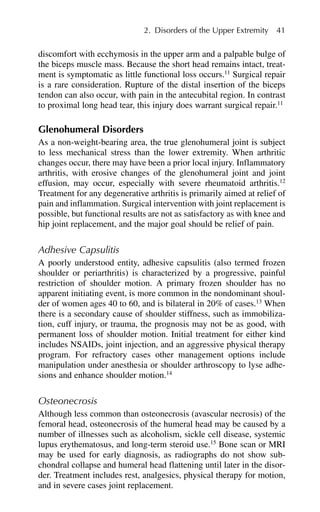 discomfort with ecchymosis in the upper arm and a palpable bulge of
the biceps muscle mass. Because the short head remains intact, treat-
ment is symptomatic as little functional loss occurs.11
Surgical repair
is a rare consideration. Rupture of the distal insertion of the biceps
tendon can also occur, with pain in the antecubital region. In contrast
to proximal long head tear, this injury does warrant surgical repair.11
Glenohumeral Disorders
As a non-weight-bearing area, the true glenohumeral joint is subject
to less mechanical stress than the lower extremity. When arthritic
changes occur, there may have been a prior local injury. Inflammatory
arthritis, with erosive changes of the glenohumeral joint and joint
effusion, may occur, especially with severe rheumatoid arthritis.12
Treatment for any degenerative arthritis is primarily aimed at relief of
pain and inflammation. Surgical intervention with joint replacement is
possible, but functional results are not as satisfactory as with knee and
hip joint replacement, and the major goal should be relief of pain.
Adhesive Capsulitis
A poorly understood entity, adhesive capsulitis (also termed frozen
shoulder or periarthritis) is characterized by a progressive, painful
restriction of shoulder motion. A primary frozen shoulder has no
apparent initiating event, is more common in the nondominant shoul-
der of women ages 40 to 60, and is bilateral in 20% of cases.13
When
there is a secondary cause of shoulder stiffness, such as immobiliza-
tion, cuff injury, or trauma, the prognosis may not be as good, with
permanent loss of shoulder motion. Initial treatment for either kind
includes NSAIDs, joint injection, and an aggressive physical therapy
program. For refractory cases other management options include
manipulation under anesthesia or shoulder arthroscopy to lyse adhe-
sions and enhance shoulder motion.14
Osteonecrosis
Although less common than osteonecrosis (avascular necrosis) of the
femoral head, osteonecrosis of the humeral head may be caused by a
number of illnesses such as alcoholism, sickle cell disease, systemic
lupus erythematosus, and long-term steroid use.15
Bone scan or MRI
may be used for early diagnosis, as radiographs do not show sub-
chondral collapse and humeral head flattening until later in the disor-
der. Treatment includes rest, analgesics, physical therapy for motion,
and in severe cases joint replacement.
2. Disorders of the Upper Extremity 41
 