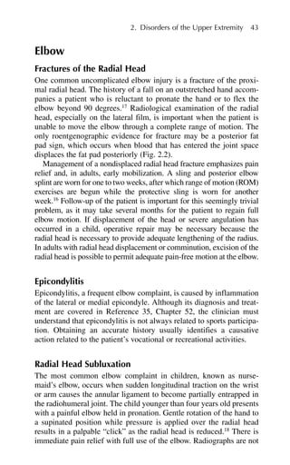 Elbow
Fractures of the Radial Head
One common uncomplicated elbow injury is a fracture of the proxi-
mal radial head. The history of a fall on an outstretched hand accom-
panies a patient who is reluctant to pronate the hand or to flex the
elbow beyond 90 degrees.17
Radiological examination of the radial
head, especially on the lateral film, is important when the patient is
unable to move the elbow through a complete range of motion. The
only roentgenographic evidence for fracture may be a posterior fat
pad sign, which occurs when blood that has entered the joint space
displaces the fat pad posteriorly (Fig. 2.2).
Management of a nondisplaced radial head fracture emphasizes pain
relief and, in adults, early mobilization. A sling and posterior elbow
splint are worn for one to two weeks, after which range of motion (ROM)
exercises are begun while the protective sling is worn for another
week.16
Follow-up of the patient is important for this seemingly trivial
problem, as it may take several months for the patient to regain full
elbow motion. If displacement of the head or severe angulation has
occurred in a child, operative repair may be necessary because the
radial head is necessary to provide adequate lengthening of the radius.
In adults with radial head displacement or comminution, excision of the
radial head is possible to permit adequate pain-free motion at the elbow.
Epicondylitis
Epicondylitis, a frequent elbow complaint, is caused by inflammation
of the lateral or medial epicondyle. Although its diagnosis and treat-
ment are covered in Reference 35, Chapter 52, the clinician must
understand that epicondylitis is not always related to sports participa-
tion. Obtaining an accurate history usually identifies a causative
action related to the patient’s vocational or recreational activities.
Radial Head Subluxation
The most common elbow complaint in children, known as nurse-
maid’s elbow, occurs when sudden longitudinal traction on the wrist
or arm causes the annular ligament to become partially entrapped in
the radiohumeral joint. The child younger than four years old presents
with a painful elbow held in pronation. Gentle rotation of the hand to
a supinated position while pressure is applied over the radial head
results in a palpable “click” as the radial head is reduced.18
There is
immediate pain relief with full use of the elbow. Radiographs are not
2. Disorders of the Upper Extremity 43
 