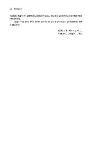 various types of arthritis, fibromyalgia, and the complex regional pain
syndrome.
I hope you find this book useful in daily practice; comments are
welcome.
Robert B. Taylor, M.D.
Portland, Oregon, USA
vi Preface
 