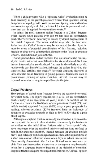 When a child presents with a “sprained wrist,” evaluation must be
done carefully, as the growth plates are weaker than ligaments during
this period of rapid growth. With normal roentgenograms and tender-
ness over the epiphyseal plate, a Salter I fracture is presumed, and a
short arm cast is applied for two to three weeks.20
In adults the most common radial fracture is a Colles’ fracture,
which occurs when patients over age 50 fall onto an outstretched
hand. The “silver fork” deformity is caused by dorsal displacement of
the distal fragment. The ulnar styloid may also be fractured.
Reduction of a Colles’ fracture may be attempted, but the physician
must be aware of potential complications of this fracture, including
median or ulnar nerve compression, damage to the flexor or extensor
tendons, and radioulnar joint arthritis.
Nondisplaced distal radial fractures that are nonarticular can usu-
ally be treated with cast immobilization for six weeks in adults. Low-
impact intra-articular nondisplaced fractures in the elderly may also
require only cast immobilization, although the patient is advised that
some residual arthritis may occur.16
For other displaced fractures or
intra-articular radial fractures in young patients, treatments such as
percutaneous pinning or open reduction internal fixation may be
required to minimize long-term problems in the joint.
Carpal Fractures
Sixty percent of carpal bone fractures involve the scaphoid (or carpal
navicular) bone. The injury mechanism is a fall on an outstretched
hand, usually in an adolescent or young adult. The location of the
fracture determines the likelihood of complications. Distal (5%) and
middle (waist) scaphoid fractures (80%) carry a good prognosis for
healing, whereas proximal (15%) fractures have an incidence of
nonunion or avascular necrosis as high as 30% to 50% due to a poor
blood supply.
Although a scaphoid fracture is usually identified on a posteroante-
rior view with the wrist in ulnar deviation, occasionally the fracture is
not evident on the initial films. Patients with a “wrist sprain” who
have tenderness over the scaphoid tubercle (palmar hand surface) or
pain in the anatomic snuffbox, located between the extensor pollicis
brevis and extensor pollicis longus tendons, should be immobilized in
a short arm cast or splint for seven to ten days, at which time repeat
films usually demonstrate the fracture. If tenderness continues but
plain films remain negative, a bone scan or tomograms may be needed
to confirm a suspected fracture. Because of the high risk of nonunion,
scaphoid fractures require prolonged immobilization. Clinical opinion
46 Ted C. Schaffer
 