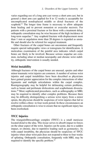 varies regarding use of a long arm cast versus a short arm cast, but in
general a short arm cast applied for 8 to 12 weeks is acceptable for
uncomplicated nondisplaced middle or distal fractures of the
scaphoid.16
The longer time frame is necessary to allow adequate
bone healing and to prevent nonunion or avascular necrosis. For
patients with a proximal fracture or for those with a treatment delay,
orthopedic consultation may be wise because of the high incidence of
long-term sequelae.21
Any scaphoid fracture with displacement more
than 1 mm or angulation more than 20 degrees is regarded as unsta-
ble and should also be referred for surgical treatment.
Other fractures of the carpal bones are uncommon and frequently
require special radiographic views or tomograms for identification. A
meticulous examination of the painful area indicates which carpal
bones are likely to be involved. Because serious sequelae are com-
mon, including ulnar or median neuropathy and chronic wrist stabil-
ity, orthopedic intervention is usually needed.
Wrist Instability
Although fractures of the carpal bones are unusual, sprains and other
minor traumatic wrist injuries are common. A number of serious wrist
injuries and carpal instabilities have been described as physicians
have gained greater appreciation for the complex interactions of other
ligaments and multiple articulations within the carpal complex.
Roentgenography may be helpful for delineating certain problems,
such as lunate and perilunate dislocations and scapholunate dissocia-
tions.10
More sophisticated procedures, such as arthrography or MRI,
may be required to identify other complex problems. Because there
may be difficulty distinguishing a serious wrist injury from a minor
sprain, the physician should be suspicious of wrist injuries that fail to
resolve within a three- to four-week period. In these circumstances an
orthopedic consultation is wise to ensure that no significant injury has
been overlooked.
TFCC Injuries
The triangulofibrocartilage complex (TFCC) is a small meniscus
located distal to the ulna. This tissue serves to absorb impact to forces
on the ulnar aspect of the wrist. Injuries can be acute, due to a sudden
impact, or chronic, due to repetitive loading such as gymnastics. As
with carpal instability, the physician should be suspicious of TFCC
injuries when ulnar wrist pain does not respond to three to four weeks
of splinting. Orthopedic consultation, frequently with MRI, may be
required to identify the specific problem.22
2. Disorders of the Upper Extremity 47
 