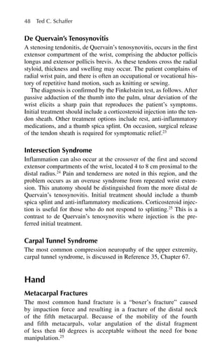De Quervain’s Tenosynovitis
A stenosing tendonitis, de Quervain’s tenosynovitis, occurs in the first
extensor compartment of the wrist, comprising the abductor pollicis
longus and extensor pollicis brevis. As these tendons cross the radial
styloid, thickness and swelling may occur. The patient complains of
radial wrist pain, and there is often an occupational or vocational his-
tory of repetitive hand motion, such as knitting or sewing.
The diagnosis is confirmed by the Finkelstein test, as follows. After
passive adduction of the thumb into the palm, ulnar deviation of the
wrist elicits a sharp pain that reproduces the patient’s symptoms.
Initial treatment should include a corticosteroid injection into the ten-
don sheath. Other treatment options include rest, anti-inflammatory
medications, and a thumb spica splint. On occasion, surgical release
of the tendon sheath is required for symptomatic relief.23
Intersection Syndrome
Inflammation can also occur at the crossover of the first and second
extensor compartments of the wrist, located 4 to 8 cm proximal to the
distal radius.24
Pain and tenderness are noted in this region, and the
problem occurs as an overuse syndrome from repeated wrist exten-
sion. This anatomy should be distinguished from the more distal de
Quervain’s tenosynovitis. Initial treatment should include a thumb
spica splint and anti-inflammatory medications. Corticosteroid injec-
tion is useful for those who do not respond to splinting.25
This is a
contrast to de Quervain’s tenosynovitis where injection is the pre-
ferred initial treatment.
Carpal Tunnel Syndrome
The most common compression neuropathy of the upper extremity,
carpal tunnel syndrome, is discussed in Reference 35, Chapter 67.
Hand
Metacarpal Fractures
The most common hand fracture is a “boxer’s fracture” caused
by impaction force and resulting in a fracture of the distal neck
of the fifth metacarpal. Because of the mobility of the fourth
and fifth metacarpals, volar angulation of the distal fragment
of less then 40 degrees is acceptable without the need for bone
manipulation.25
48 Ted C. Schaffer
 