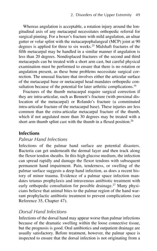 Whereas angulation is acceptable, a rotation injury around the lon-
gitudinal axis of any metacarpal necessitates orthopedic referral for
surgical pinning. For a boxer’s fracture with mild angulation, an ulnar
gutter or volar splint with the metacarpophalangeal (MCP) joint at 90
degrees is applied for three to six weeks.25
Midshaft fractures of the
fifth metacarpal may be handled in a similar manner if angulation is
less than 20 degrees. Nondisplaced fractures of the second and third
metacarpals can be treated with a short arm cast, but careful physical
examination must be performed to ensure that there is no rotation or
angulation present, as these bone problems necessitate surgical cor-
rection. The unusual fracture that involves either the articular surface
of the metacarpal base or metacarpal head mandates orthopedic con-
sultation because of the potential for later arthritic complications.16
Fractures of the thumb metacarpal require surgical correction if
they are intra-articular, such as Bennett’s fracture (with proximal dis-
location of the metacarpal) or Rolando’s fracture (a comminuted
intra-articular fracture of the metacarpal base). These injuries are less
common than the extra-articular metacarpal fracture of the thumb,
which if not angulated more than 30 degrees may be treated with a
short arm thumb splint cast with the thumb in a flexed position.26
Infections
Palmar Hand Infections
Infections of the palmar hand surface are potential disasters.
Bacteria can get underneath the dermal layer and then track along
the flexor tendon sheaths. In this high glucose medium, the infection
can spread rapidly and damage the flexor tendons with subsequent
permanent hand impairment. Pain, tenderness, or swelling of the
palmar surface suggests a deep hand infection, as does a recent his-
tory of minor trauma. Evidence of a palmar space infection man-
dates tetanus prophylaxis and intravenous antibiotic treatment with
early orthopedic consultation for possible drainage.27
Many physi-
cians believe that animal bites to the palmar region of the hand war-
rant prophylactic antibiotic treatment to prevent complications (see
Reference 35, Chapter 47).
Dorsal Hand Infections
Infections of the dorsal hand may appear worse than palmar infections
because of the dramatic swelling within the loose connective tissue,
but the prognosis is good. Oral antibiotics and outpatient drainage are
usually satisfactory. Before treatment, however, the palmar space is
inspected to ensure that the dorsal infection is not originating from a
2. Disorders of the Upper Extremity 49
 
