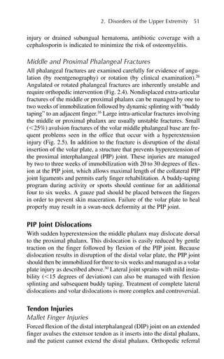 injury or drained subungual hematoma, antibiotic coverage with a
cephalosporin is indicated to minimize the risk of osteomyelitis.
Middle and Proximal Phalangeal Fractures
All phalangeal fractures are examined carefully for evidence of angu-
lation (by roentgenography) or rotation (by clinical examination).26
Angulated or rotated phalangeal fractures are inherently unstable and
require orthopedic intervention (Fig. 2.4). Nondisplaced extra-articular
fractures of the middle or proximal phalanx can be managed by one to
two weeks of immobilization followed by dynamic splinting with “buddy
taping” to an adjacent finger.16
Large intra-articular fractures involving
the middle or proximal phalanx are usually unstable fractures. Small
(⬍25%) avulsion fractures of the volar middle phalangeal base are fre-
quent problems seen in the office that occur with a hyperextension
injury (Fig. 2.5). In addition to the fracture is disruption of the distal
insertion of the volar plate, a structure that prevents hyperextension of
the proximal interphalangeal (PIP) joint. These injuries are managed
by two to three weeks of immobilization with 20 to 30 degrees of flex-
ion at the PIP joint, which allows maximal length of the collateral PIP
joint ligaments and permits early finger rehabilitation. A buddy-taping
program during activity or sports should continue for an additional
four to six weeks. A gauze pad should be placed between the fingers
in order to prevent skin maceration. Failure of the volar plate to heal
properly may result in a swan-neck deformity at the PIP joint.
PIP Joint Dislocations
With sudden hyperextension the middle phalanx may dislocate dorsal
to the proximal phalanx. This dislocation is easily reduced by gentle
traction on the finger followed by flexion of the PIP joint. Because
dislocation results in disruption of the distal volar plate, the PIP joint
should then be immobilized for three to six weeks and managed as a volar
plate injury as described above.30
Lateral joint sprains with mild insta-
bility (⬍15 degrees of deviation) can also be managed with flexion
splinting and subsequent buddy taping. Treatment of complete lateral
dislocations and volar dislocations is more complex and controversial.
Tendon Injuries
Mallet Finger Injuries
Forced flexion of the distal interphalangeal (DIP) joint on an extended
finger avulses the extensor tendon as it inserts into the distal phalanx,
and the patient cannot extend the distal phalanx. Orthopedic referral
2. Disorders of the Upper Extremity 51
 