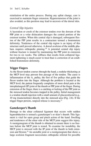 reinitiation of the entire process. During any splint change, care is
exercised to maintain finger extension. Hyperextension of the joint is
also avoided, as this position may lead to necrosis of the dorsal skin.
Central Slip Injuries
A laceration or crush of the extensor tendon over the dorsum of the
PIP joint or a volar dislocation damages the central portion of the
extensor tendon. When this central slip is damaged, subsequent flex-
ion of the PIP joint results in a contracture termed a boutonniere
deformity. Tenderness of the central slip region is an injury of this
structure until proved otherwise. A dorsal avulsion of the middle pha-
lanx requires orthopedic pinning.30
A potential central slip injury
without fracture is treated by maintaining the PIP joint in extension
for two to six weeks. The stiffness that results from collateral liga-
ment tightening is much easier to treat than is correction of an estab-
lished boutonniere deformity.
Trigger Fingers
As the flexor tendon courses through the hand, a nodular thickening at
the MCP level may prevent free passage of the tendon. The cause is
inflammation of the A1
pulley, the first of five pulleys that guide the
flexor tendon into the finger. Although the problem is located at the
MCP level, the patient frequently complains of more distal pain at the
interphalangeal (IP) joint of the thumb or PIP joint of the finger. During
extension of the finger, there is a catching or locking of the PIP joint as
the stenosed tendon becomes trapped in the pulley. Initial management
is a tendon sheath injection with a small amount of glucocorticoid (e.g.,
10 mg triamcinolone) directly into the stenosed area (Fig. 2.6). If the
trigger finger persists, surgical release is necessary.31
Gamekeeper’s Thumb
Damage to the ulnar collateral ligament that occurs with sudden
hyperabduction is termed a gamekeeper’s or skier’s thumb. This liga-
ment is vital for open grasp and pinch action of the hand. Swelling
and tenderness of the ulnar side of the MCP joint suggest this injury.
A roentgenogram of the thumb is obtained to ensure there is no frac-
ture before the MCP joint is tested. To examine for instability, the
MCP joint is stressed with the IP joint of the thumb in both exten-
sion and flexion.16
An unstable joint or a roentgenogram that shows a
large avulsion fragment necessitates orthopedic referral for possible
54 Ted C. Schaffer
 