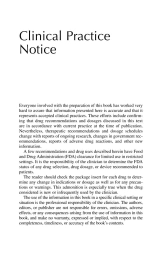 Clinical Practice
Notice
Everyone involved with the preparation of this book has worked very
hard to assure that information presented here is accurate and that it
represents accepted clinical practices. These efforts include confirm-
ing that drug recommendations and dosages discussed in this text
are in accordance with current practice at the time of publication.
Nevertheless, therapeutic recommendations and dosage schedules
change with reports of ongoing research, changes in government rec-
ommendations, reports of adverse drug reactions, and other new
information.
A few recommendations and drug uses described herein have Food
and Drug Administration (FDA) clearance for limited use in restricted
settings. It is the responsibility of the clinician to determine the FDA
status of any drug selection, drug dosage, or device recommended to
patients.
The reader should check the package insert for each drug to deter-
mine any change in indications or dosage as well as for any precau-
tions or warnings. This admonition is especially true when the drug
considered is new or infrequently used by the clinician.
The use of the information in this book in a specific clinical setting or
situation is the professional responsibility of the clinician. The authors,
editors, or publisher are not responsible for errors, omissions, adverse
effects, or any consequences arising from the use of information in this
book, and make no warranty, expressed or implied, with respect to the
completeness, timeliness, or accuracy of the book’s contents.
 