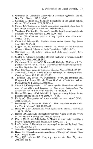 6. Greenspan A. Orthopedic Radiology: A Practical Approach, 2nd ed.
New York: Gower, 1992;5.1–5.47.
7. Cleeman E, Flatow EL. Shoulder dislocations in the young patient.
Orthop Clin North Am. 2000;31:217–29.
8. Stayner LR, Cummings J. Should dislocations in patients older than 40
year of age. Orthop Clin North Am. 2000;31:231–9.
9. Woodward TW, Best TM. The painful shoulder Part II. Acute and chronic
disorders. Am Fam Physician. 2000;61:3291–300.
10. Lebrun CM. Common upper extremity injuries. Clin Fam Pract.
1999;1:147–84.
11. Carter AM, Erickson SM. Proximal biceps tendon rupture. Phys Sports
Med. 1999;27:95–101.
12. Klippel JH, ed. Rheumatoid arthritis. In: Primer on the Rheumatic
Diseases, 11th ed. Atlanta: Arthritis Foundation, 1997; 155–61.
13. Harryman DT. Shoulders: Frozen and stiff. Instr Course Lect.
1993;42:247–57.
14. Sandor R. Adhesive capsulitis: Optimal treatment of frozen shoulder.
Phys Sports Med. 2000;28:23–9.
15. Zuckerman JD, Mirabello SC, Newman D, Gallagher M, Cuomo F. The
painful shoulder. Part II. Intrinsic disorders and impingement syndrome.
Am Fam Physician. 1991;43:497–512.
16. Paras RD. Upper extremity fractures. Clin Fam Pract. 2000;2:637–59.
17. Shapiro MS, Wang JC. Elbow fractures: Treating to avoid complications.
Physician Sports Med. 1995;23:39–50.
18. Thompson GH, Scoles PV. Nursemaid’s elbow. In: Behrman RE,
Kliegman RM, Jenson HB, eds. Nelson Textbook of Pediatrics, 16th ed.
Philadelphia: WB Saunders, 2000;2092.
19. Simon RR, Koenigskneeht JJ. Soft tissue injuries, dislocations and disor-
ders of the elbow and forearm. In: Emergency Orthopedics: The
Extremities, 4th ed. New York: McGraw-Hill, 2001;253–64.
20. Kocher MS, Waters PM, Michali LJ. Upper extremity injuries in the
pediatric athletic. Sports Med. 2000;30:117–35.
21. Rettig AC. Management of acute scaphoid fractures. Hand Clinics.
2000;16:381–95.
22. Buterbaugh GA, Brown TR, Horn PC. Ulnar-sided wrist pain in athlet-
ics. Clin Sports Med. 1998;17:567–83.
23. Rettig AC. Elbow, forearm and wrist injuries in the athlete. Sports Med.
1998;25:115–30.
24. Hanlon DP, Luellen JR. Intersection syndrome: A case report and review
of the literature. J Emerg Med. 1999;17:969–71.
25. Petrizzi MJ, Petrizzi MG, Miller A. Making an ulnar gutter splint for a
boxer’s fracture. Physician Sports Med. 1999;27:111–2.
26. Lee S, Jupiter JB. Phalangeal and metacarpal fractures of the hand. Hand
Clin. 2000;16:323–32.
27. Jebson PL. Deep subfascial space infections. Hand Clin. 1998;14:557–66.
28. Rayan GM. Clinical presentation and types of Dupuytren’s disease. Hand
Clin. 1999;15:87–96.
29. Wang QC, Johnson BA. Fingertip injuries. Am Fam Physician.
2001;63:1961–6.
2. Disorders of the Upper Extremity 57
 