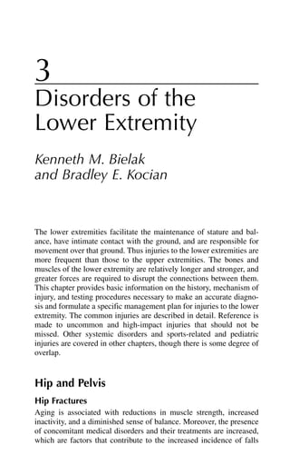 3
Disorders of the
Lower Extremity
Kenneth M. Bielak
and Bradley E. Kocian
The lower extremities facilitate the maintenance of stature and bal-
ance, have intimate contact with the ground, and are responsible for
movement over that ground. Thus injuries to the lower extremities are
more frequent than those to the upper extremities. The bones and
muscles of the lower extremity are relatively longer and stronger, and
greater forces are required to disrupt the connections between them.
This chapter provides basic information on the history, mechanism of
injury, and testing procedures necessary to make an accurate diagno-
sis and formulate a specific management plan for injuries to the lower
extremity. The common injuries are described in detail. Reference is
made to uncommon and high-impact injuries that should not be
missed. Other systemic disorders and sports-related and pediatric
injuries are covered in other chapters, though there is some degree of
overlap.
Hip and Pelvis
Hip Fractures
Aging is associated with reductions in muscle strength, increased
inactivity, and a diminished sense of balance. Moreover, the presence
of concomitant medical disorders and their treatments are increased,
which are factors that contribute to the increased incidence of falls
 