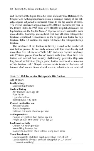60 Kenneth M. Bielak and Bradley E. Kocian
and fracture of the hip in those 65 years and older (see Reference 56,
Chapter 24). Although hip fractures are a common malady of the eld-
erly, anyone subjected to sufficient forces to the hip can be affected.
The overall incidence approximates 250,000 hip fractures per year in
the United States. In 1996 there were 340,000 hospital admissions for
hip fractures in the United States.1
Hip fractures are associated with
more deaths, disability, and medical cost than all other osteoporotic
fractures combined. Osteoporosis is the biggest risk factor for hip
fracture. Table 3.1 outlines the major risk factors for osteoporotic hip
fracture.
The incidence of hip fracture is directly related to the number of
risk factors present. In one study women with low bone density and
more than five risk factors (Table 3.1)2
had a hip fracture incidence
rate 27 times greater than that of women with fewer than three risk
factors and normal bone density. Additionally, geometry (hip axis
length) and architecture (Singh grade) further improve determination
of hip fracture risk.3
Simple measurements (reduced thickness of
femoral shaft cortex, femoral neck cortex, reduction in an index of
Table 3.1. Risk Factors for Osteoporotic Hip Fracture
Age 80 years
Family history
Maternal hip fracture
Medical history
Any fracture since age 50
Poor health
Hyperthyroidism
Resting pulse ⬎80 bpm
Current medication use
Anticonvulsants
Benzodiazepines
Caffeine (⬎2 cups of coffee per day)
Anthropometrics
Current weight less than that at age 25
Height at least 168 cm (5⬘ 6⬙) at age 25
Inadequate activity
On feet ⬍4 hours per day
No walking for exercise
Inability to rise from chair without using one’s arms
Visual impairment
Lowest quartile of distant depth perception (⬎2.44 SD)
Lowest quartile of visual contrast perception (⬍0.7 unit of
contrast sensitivity)
 