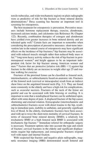 tensile trabeculae, and wider trochanteric region) on plain radiographs
were as predictive of risk for hip fracture as bone mineral density
determinations.4
Dexa scanning has become an important tool in
screening for osteoporosis.
The best treatment for osteoporosis is prevention. Preventive meas-
ures include hormone replacement therapy, exercise, alendronate,
increased calcium intake, and calcitonins (see Reference 56, Chapter
122). Recently, combination therapies of estrogen and alendronate
have yielded even greater increases in bone mineral density and are
tolerated quite well.5
Certain facts are important to remember when
considering the prescription of preventive measures: short-term inter-
vention late in the natural course of osteoporosis may have significant
effects on the incidence of hip fractures;6
hip fracture may be associ-
ated with reduced muscle strength rather than reduced body mass or
fat;7,8
long-term heavy activity reduces the risk of hip fracture in post-
menopausal women;9
and height appears to be an important inde-
pendent risk factor for hip fracture among American women and
men.10
Factors that are protective [relative risk (RR) ⬍1] against hip
fracture in the elderly are an increase in weight after age 25 and rou-
tine walking for exercise.
Fractures of the proximal femur can be classified as femoral neck,
intertrochanteric, or subtrochanteric based on anatomic site. Fractures
of the femoral neck (cervical or intracapsular) result from an indirect
shear force on the angulated femoral neck (Fig. 3.1). They are found
more commonly in the elderly and have a high risk for complications,
such as avascular necrosis. Fractures of the neck of the femur are
painful and can be associated with little bruising or swelling. It is
important to note that a nondisplaced fracture can be ambulated upon,
albeit with some degree of pain. A displaced fracture of the hip causes
shortening and external rotation. Extracapsular (intertrochanteric and
subtrochanteric) fractures occur with direct trauma to the hip, result-
ing in immediate pain, inability to ambulate, and generally significant
loss of blood. In the elderly, trochanteric fractures have been associ-
ated with up to twice the short-term mortality of cervical fractures. In
terms of measured bone mineral density (BMD), a relatively low
trochanteric BMD or a high femoral neck BMD is associated with
trochanteric hip fracture.11
Immediate referral for orthopedic surgery
is necessary. Treatment options take into account the type and extent
of fracture: cervical fractures in the elderly and significant displace-
ments require hip replacement, and extracapsular fractures respond
well with repair and internal fixation.
With suspected hip fracture and negative plain radiographs, mag-
netic resonance imaging (MRI) demonstrated occult femoral and
3. Disorders of the Lower Extremity 61
 