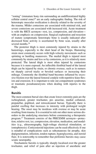 “zoning” (immature bony rim surrounding an undifferentiated highly
cellular central zone)25
are an early radiographic finding. The risk of
heterotopic muscular ossification is directly related to the severity of
the trauma. Milder contusions are associated with minimal risk, and
severe contusions are associated with increased risk. Acute treatment
is with the RICE acronym—rest, ice, compression, and elevation—
with an emphasis on compression. Surgical exploration and resection
of mature symptomatic heterotopic bone is usually indicated after
decreased bone activity is ascertained by bone scan, usually after
several months.26
The posterior thigh is most commonly injured by strains to the
hamstrings, especially to the short head of the biceps. Hamstring
strain most commonly occurs with high-velocity movements such as
sprinting or hurdling maneuvers. The medial thigh is injured most
commonly by strains and less so by contusions, as it is relatively more
protected. The lateral thigh is most often injured by contusions
because it is more exposed. An inflexible iliotibial band of the lateral
thigh can be injured by strain, or chronic overuse, such as in runners
on sharply curved tracks or beveled surfaces or increasing their
mileage. Commonly the iliotibial band becomes inflamed by exces-
sive friction over the lateral femoral condyle with repetitive knee flex-
ion and extension. It is important to rule out compartment syndromes
or traumatic pseudoaneurysms when dealing with injuries to the
thigh.
Bursitis
The most common bursal sites that create lower extremity pain are the
ischiogluteal, greater trochanter, pes anserine, medial collateral,
prepatellar, popliteal, and retrocalcaneal bursae. Typically there is
painful swelling that increases in intensity with prolonged weight
bearing. The onset may be insidious with overuse or may be acute
resulting from trauma. It is essential to rule out other more serious dis-
orders to the underlying structures before commencing a therapeutic
program.27
Treatment consists of the PRICEMM acronym—protec-
tion, relative rest, ice, compression, elevation, medication, and modal-
ities (e.g., ultrasonography, high-voltage electrical stimulation, or
iontophoresis). Corticosteroid injections can be used effectively if one
is mindful of complications such as subcutaneous fat atrophy, skin
depigmentation, infection, tendon rupture, hyperglycemia, and steroid
flare. It is noteworthy to remember that piriformis bursitis may cause
sciatic neuropathy.
Trochanteric bursitis is typically sharply localized over the greater
trochanter, and relief of pain after an injection of anesthetic and
3. Disorders of the Lower Extremity 67
 