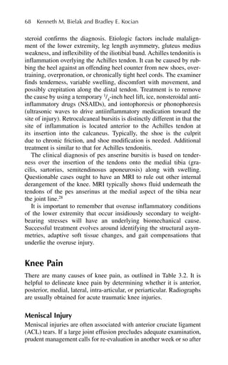 steroid confirms the diagnosis. Etiologic factors include malalign-
ment of the lower extremity, leg length asymmetry, gluteus medius
weakness, and inflexibility of the iliotibial band. Achilles tendonitis is
inflammation overlying the Achilles tendon. It can be caused by rub-
bing the heel against an offending heel counter from new shoes, over-
training, overpronation, or chronically tight heel cords. The examiner
finds tenderness, variable swelling, discomfort with movement, and
possibly crepitation along the distal tendon. Treatment is to remove
the cause by using a temporary 1
/4
-inch heel lift, ice, nonsteroidal anti-
inflammatory drugs (NSAIDs), and iontophoresis or phonophoresis
(ultrasonic waves to drive antiinflammatory medication toward the
site of injury). Retrocalcaneal bursitis is distinctly different in that the
site of inflammation is located anterior to the Achilles tendon at
its insertion into the calcaneus. Typically, the shoe is the culprit
due to chronic friction, and shoe modification is needed. Additional
treatment is similar to that for Achilles tendonitis.
The clinical diagnosis of pes anserine bursitis is based on tender-
ness over the insertion of the tendons onto the medial tibia (gra-
cilis, sartorius, semitendinosus aponeurosis) along with swelling.
Questionable cases ought to have an MRI to rule out other internal
derangement of the knee. MRI typically shows fluid underneath the
tendons of the pes anserinus at the medial aspect of the tibia near
the joint line.28
It is important to remember that overuse inflammatory conditions
of the lower extremity that occur insidiously secondary to weight-
bearing stresses will have an underlying biomechanical cause.
Successful treatment evolves around identifying the structural asym-
metries, adaptive soft tissue changes, and gait compensations that
underlie the overuse injury.
Knee Pain
There are many causes of knee pain, as outlined in Table 3.2. It is
helpful to delineate knee pain by determining whether it is anterior,
posterior, medial, lateral, intra-articular, or periarticular. Radiographs
are usually obtained for acute traumatic knee injuries.
Meniscal Injury
Meniscal injuries are often associated with anterior cruciate ligament
(ACL) tears. If a large joint effusion precludes adequate examination,
prudent management calls for re-evaluation in another week or so after
68 Kenneth M. Bielak and Bradley E. Kocian
 