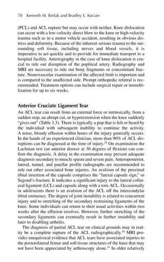 (PCL) and ACL rupture but may occur with neither. Knee dislocation
can occur with a low-velocity direct blow to the knee or high-velocity
trauma such as in a motor vehicle accident, resulting in obvious dis-
tress and deformity. Because of the inherent serious trauma to the sur-
rounding soft tissue, including nerves and blood vessels, it is
imperative to act quickly and to provide for immediate transport to a
hospital facility. Arteriography in the case of knee dislocation is cru-
cial to rule out disruption of the popliteal artery. Radiography and
MRI are necessary to rule out bony fragments or concomitant frac-
ture. Neurovascular examination of the affected limb is important and
is compared to the unaffected side. Prompt orthopedic referral is rec-
ommended. Treatment options can include surgical repair or immobi-
lization for up to six weeks.
Anterior Cruciate Ligament Tear
An ACL tear can result from an external force or intrinsically, from a
sudden stop, an abrupt cut, or hyperextension when the knee suddenly
“gives out” (Table 3.3). There is typically a pop that is felt or heard by
the individual with subsequent inability to continue the activity.
A tense, bloody effusion within hours of the injury generally occurs.
In the hands of an experienced clinician, more than 90% of ACL dis-
ruptions can be diagnosed at the time of injury.29
On examination the
Lachman test (an anterior drawer at 30 degrees of flexion) can con-
firm the diagnosis. A delay in the examination may prevent adequate
diagnosis secondary to muscle spasm and severe pain. Anteroposterior,
lateral, tunnel, and patellar profile radiographs are recommended to
rule out other associated bone injuries. An avulsion of the proximal
tibial insertion of the capsule comprises the “lateral capsule sign,” or
Segond’s fracture. It indicates a significant injury to the lateral collat-
eral ligament (LCL) and capsule along with a torn ACL. Occasionally
in adolescents there is an avulsion of the ACL off the intercondylar
tibial eminence. The degree of joint instability is related to concurrent
injury and to stretching of the secondary restraining ligaments of the
knee. Some individuals can return to their usual activities within two
weeks after the effusion resolves. However, further stretching of the
secondary ligaments can eventually result in further instability and
later to disabling arthritis.
The diagnosis of partial ACL tear on clinical grounds may in real-
ity be a complete rupture of the ACL radiographically.30
MRI pro-
vides unequivocal evidence that ACL tears have associated injuries to
the posterolateral femur and soft tissue structures of the knee that may
not have been appreciated by arthroscopy alone.31
In older relatively
70 Kenneth M. Bielak and Bradley E. Kocian
 