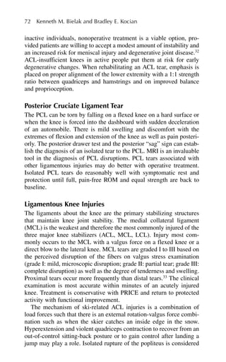 inactive individuals, nonoperative treatment is a viable option, pro-
vided patients are willing to accept a modest amount of instability and
an increased risk for meniscal injury and degenerative joint disease.32
ACL-insufficient knees in active people put them at risk for early
degenerative changes. When rehabilitating an ACL tear, emphasis is
placed on proper alignment of the lower extremity with a 1:1 strength
ratio between quadriceps and hamstrings and on improved balance
and proprioception.
Posterior Cruciate Ligament Tear
The PCL can be torn by falling on a flexed knee on a hard surface or
when the knee is forced into the dashboard with sudden deceleration
of an automobile. There is mild swelling and discomfort with the
extremes of flexion and extension of the knee as well as pain posteri-
orly. The posterior drawer test and the posterior “sag” sign can estab-
lish the diagnosis of an isolated tear to the PCL. MRI is an invaluable
tool in the diagnosis of PCL disruptions. PCL tears associated with
other ligamentous injuries may do better with operative treatment.
Isolated PCL tears do reasonably well with symptomatic rest and
protection until full, pain-free ROM and equal strength are back to
baseline.
Ligamentous Knee Injuries
The ligaments about the knee are the primary stabilizing structures
that maintain knee joint stability. The medial collateral ligament
(MCL) is the weakest and therefore the most commonly injured of the
three major knee stabilizers (ACL, MCL, LCL). Injury most com-
monly occurs to the MCL with a valgus force on a flexed knee or a
direct blow to the lateral knee. MCL tears are graded I to III based on
the perceived disruption of the fibers on valgus stress examination
(grade I: mild, microscopic disruption; grade II: partial tear; grade III:
complete disruption) as well as the degree of tenderness and swelling.
Proximal tears occur more frequently than distal tears.33
The clinical
examination is most accurate within minutes of an acutely injured
knee. Treatment is conservative with PRICE and return to protected
activity with functional improvement.
The mechanism of ski-related ACL injuries is a combination of
load forces such that there is an external rotation-valgus force combi-
nation such as when the skier catches an inside edge in the snow.
Hyperextension and violent quadriceps contraction to recover from an
out-of-control sitting-back posture or to gain control after landing a
jump may play a role. Isolated rupture of the popliteus is considered
72 Kenneth M. Bielak and Bradley E. Kocian
 
