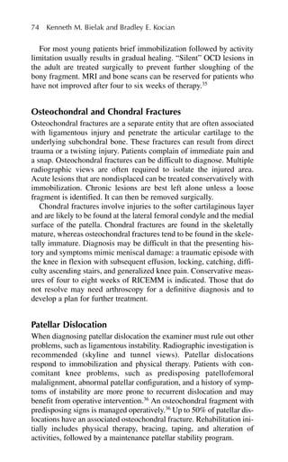 For most young patients brief immobilization followed by activity
limitation usually results in gradual healing. “Silent” OCD lesions in
the adult are treated surgically to prevent further sloughing of the
bony fragment. MRI and bone scans can be reserved for patients who
have not improved after four to six weeks of therapy.35
Osteochondral and Chondral Fractures
Osteochondral fractures are a separate entity that are often associated
with ligamentous injury and penetrate the articular cartilage to the
underlying subchondral bone. These fractures can result from direct
trauma or a twisting injury. Patients complain of immediate pain and
a snap. Osteochondral fractures can be difficult to diagnose. Multiple
radiographic views are often required to isolate the injured area.
Acute lesions that are nondisplaced can be treated conservatively with
immobilization. Chronic lesions are best left alone unless a loose
fragment is identified. It can then be removed surgically.
Chondral fractures involve injuries to the softer cartilaginous layer
and are likely to be found at the lateral femoral condyle and the medial
surface of the patella. Chondral fractures are found in the skeletally
mature, whereas osteochondral fractures tend to be found in the skele-
tally immature. Diagnosis may be difficult in that the presenting his-
tory and symptoms mimic meniscal damage: a traumatic episode with
the knee in flexion with subsequent effusion, locking, catching, diffi-
culty ascending stairs, and generalized knee pain. Conservative meas-
ures of four to eight weeks of RICEMM is indicated. Those that do
not resolve may need arthroscopy for a definitive diagnosis and to
develop a plan for further treatment.
Patellar Dislocation
When diagnosing patellar dislocation the examiner must rule out other
problems, such as ligamentous instability. Radiographic investigation is
recommended (skyline and tunnel views). Patellar dislocations
respond to immobilization and physical therapy. Patients with con-
comitant knee problems, such as predisposing patellofemoral
malalignment, abnormal patellar configuration, and a history of symp-
toms of instability are more prone to recurrent dislocation and may
benefit from operative intervention.36
An osteochondral fragment with
predisposing signs is managed operatively.36
Up to 50% of patellar dis-
locations have an associated osteochondral fracture. Rehabilitation ini-
tially includes physical therapy, bracing, taping, and alteration of
activities, followed by a maintenance patellar stability program.
74 Kenneth M. Bielak and Bradley E. Kocian
 