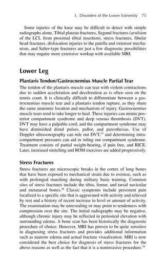 Some injuries of the knee may be difficult to detect with simple
radiographs alone. Tibial plateau fractures, Segond fractures (avulsion
of the LCL from proximal tibial insertion), stress fractures, fibular
head fractures, dislocation injuries to the patella and extensor mecha-
nism, and Salter-type fractures are just a few diagnostic possibilities
that may require more extensive workup with available MRI.
Lower Leg
Plantaris Tendon/Gastrocnemius Muscle Partial Tear
The tendon of the plantaris muscle can tear with violent contractions
due to sudden acceleration and deceleration as is often seen on the
tennis court. It is clinically difficult to differentiate between a gas-
trocnemius muscle tear and a plantaris tendon rupture, as they share
the same anatomic location and mechanism of injury. Gastrocnemius
muscle tears tend to take longer to heal. These injuries can mimic pos-
terior compartment syndrome and deep venous thrombosis (DVT).
DVT may have a palpable cord, and the compartment syndrome may
have diminished distal pulses, pallor, and paresthesias. Use of
Doppler ultrasonography can rule out DVT,37
and determining intra-
compartment pressures can aid in ruling out compartment syndrome.
Treatment consists of partial weight-bearing, if pain free, and RICE.
Later, increased stretching and ROM exercises are added progressively.
Stress Fractures
Stress fractures are microscopic breaks in the cortex of long bones
that have been exposed to mechanical strain due to overuse, such as
with prolonged marching during military basic training. Common
sites of stress fractures include the tibia, femur, and tarsal navicular
and metatarsal bones.38
Classic symptoms include persistent pain
localized to a specific site that is aggravated with activity and relieved
by rest and a history of recent increase in level or amount of activity.
The examination may be unrevealing or may point to tenderness with
compression over the site. The initial radiographs may be negative,
although chronic injury may be reflected in periosteal elevation with
surrounding edema. A bone scan has been historically the diagnostic
procedure of choice. However, MRI has proven to be quite sensitive
in diagnosing stress fractures and provides additional information
such as marrow edema and actual fracture visualization. MRI is now
considered the best choice for diagnosis of stress fractures for the
above reasons as well as the fact that it is a noninvasive procedure.39
3. Disorders of the Lower Extremity 75
 