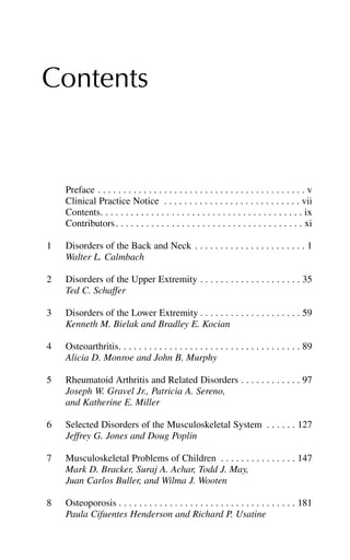 Contents
Preface . . . . . . . . . . . . . . . . . . . . . . . . . . . . . . . . . . . . . . . . . v
Clinical Practice Notice . . . . . . . . . . . . . . . . . . . . . . . . . . . vii
Contents. . . . . . . . . . . . . . . . . . . . . . . . . . . . . . . . . . . . . . . . ix
Contributors. . . . . . . . . . . . . . . . . . . . . . . . . . . . . . . . . . . . . xi
1 Disorders of the Back and Neck . . . . . . . . . . . . . . . . . . . . . . 1
Walter L. Calmbach
2 Disorders of the Upper Extremity . . . . . . . . . . . . . . . . . . . . 35
Ted C. Schaffer
3 Disorders of the Lower Extremity . . . . . . . . . . . . . . . . . . . . 59
Kenneth M. Bielak and Bradley E. Kocian
4 Osteoarthritis. . . . . . . . . . . . . . . . . . . . . . . . . . . . . . . . . . . . 89
Alicia D. Monroe and John B. Murphy
5 Rheumatoid Arthritis and Related Disorders . . . . . . . . . . . . 97
Joseph W. Gravel Jr., Patricia A. Sereno,
and Katherine E. Miller
6 Selected Disorders of the Musculoskeletal System . . . . . . 127
Jeffrey G. Jones and Doug Poplin
7 Musculoskeletal Problems of Children . . . . . . . . . . . . . . . 147
Mark D. Bracker, Suraj A. Achar, Todd J. May,
Juan Carlos Buller, and Wilma J. Wooten
8 Osteoporosis . . . . . . . . . . . . . . . . . . . . . . . . . . . . . . . . . . . 181
Paula Cifuentes Henderson and Richard P. Usatine
 