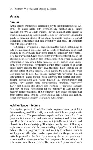 Ankle
Sprains
Ankle sprains are the most common injury to the musculoskeletal sys-
tem. The lateral ankle with inversion-type mechanism of injury
accounts for 85% of ankle sprains. Classification of ankle sprains is
made using a grading system: grade I, mild stretch without instability;
grade II, moderate stretch of the lateral ligaments resulting in partial
disruption of the fibers and mild instability; and grade III, complete
tear with gross instability.
Radiographic evaluation is recommended for significant injuries to
rule out associated problems such as avulsion fractures, epiphyseal
injuries in children, and talar dome injuries from other bony pathol-
ogy that may occur. Stress radiography may be more beneficial in the
chronic instability situation than in the acute setting where edema and
inflammation may give a false negative. Proprioception is an impor-
tant, often overlooked component during rehabilitation of an acute
ankle injury and one that may have the most direct bearing on the
chronic nature of ankle sprains. When treating the acute ankle sprain
it is important to note that patients treated with “dynamic” bracing
(protection of lateral motion while allowing full plantar and dorsi-
flexion) versus those with “static” bracing (i.e., immobilization and
casting) have earlier, more comprehensive functional recovery.40
Early mobilization also allows earlier return to functional capacity
and may be more comfortable for the patient.41
It takes longer to
recover from syndesmosis (tibiofibular or “high ankle”) sprains than
from lateral ankle sprains. Complications can include ossification,
which may require surgery to return to full activity.
Achilles Tendon Rupture
Seventy-five percent of Achilles tendon ruptures occur in athletes
between the ages of 30 and 40 years, and two thirds are symptomatic
prior to rupture. The poorest blood supply to this tendon is 2 to 6 cm
proximal to its insertion, and vascularity continues to decrease with
age. Risk factors include recent oral or injectable corticosteroid and
chronic Achilles tendon injury. This injury usually occurs following a
rapid eccentric load, with the patient feeling a “pop,” as if struck from
behind. There is progressive pain and inability to ambulate. Prior to
swelling a palpable defect can be appreciated, and the patient cannot
actively plantarflex the foot. By squeezing the relaxed prone calf,
there should be movement of the foot into plantarflexion. Absence of
this motion describes a positive Thomson test. A plain lateral radi-
76 Kenneth M. Bielak and Bradley E. Kocian
 
