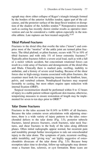 ograph may show either collapse of Kager’s triangle (triangle formed
by the borders of the anterior Achilles tendon, upper part of the cal-
caneus, and the posterior surface of the deep flexor tendon) or disrup-
tion of the shadow of the Achilles tendon.42
Nonoperative treatment
such as casting has recently shown similar results as operative inter-
vention and can be considered a viable option especially in the non-
elite athlete. Late ruptures are best treated surgically.43,44
Tibial Plafond Fractures
Fractures to the distal tibia that overlie the talus (“tenon”) and com-
prise most of the “mortise” of the ankle joint are termed pilon frac-
tures. The tibial plafond, or pilon fracture, occurs with 7% to 10% of
tibial fractures and with only 1% of lower extremity fractures.45
Typically pilon fractures follow a severe axial load, such as with a fall
or a motor vehicle accident, but concomitant rotational forces can
result in a wide array of fractures and derangements of the distal tibia
and fibula. Clinically there is marked pain, swelling, inability to
ambulate, and a history of severe axial loading. Because of the shear
forces due to high-energy trauma associated with pilon fractures, the
examiner must look for accompanying trauma to the hindfoot, knee,
pelvis, and vertebral column. Nondisplaced fractures may respond
favorably to casting, but most others require open reduction with
internal fixation (ORIF).
Surgical reconstruction should be performed within 8 to 12 hours
of injury in a stable patient without significant skin trauma; otherwise,
temporizing measures to ensure restoration of length may be imple-
mented for seven to ten days prior to ORIF.46
Talar Dome Fractures
Fractures to the talus account for 0.14% to 0.90% of all fractures.
Because the talus contains seven articulations with adjoining struc-
tures, there is a wide variety of injury patterns to the talus: osteo-
chondral defects to the talar dome (Fig. 3.5), posterior tubercle
fractures, lateral process fractures, crush fractures, talar neck frac-
tures, and shear fractures to the body of the talus along different
planes. Often initial radiographs appear normal, but recurrent pain
and instability prompt further investigation to rule out osteochondral
injury to the talar dome. The symptoms of pain, recurrent swelling,
ankle instability, and “giving way” are highly suggestive of osteo-
chondritis dissecans of the talar dome (Fig. 3.5). Because bony
resorption takes time to develop, follow-up radiographs may demon-
strate a fracture line, sclerosis, or cyst formation. Bone scans are
3. Disorders of the Lower Extremity 77
 