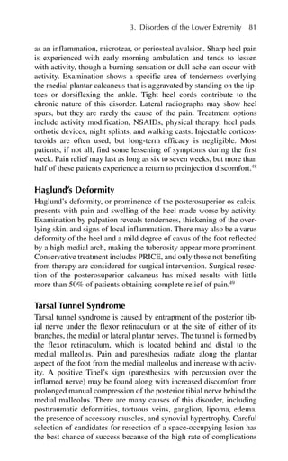 as an inflammation, microtear, or periosteal avulsion. Sharp heel pain
is experienced with early morning ambulation and tends to lessen
with activity, though a burning sensation or dull ache can occur with
activity. Examination shows a specific area of tenderness overlying
the medial plantar calcaneus that is aggravated by standing on the tip-
toes or dorsiflexing the ankle. Tight heel cords contribute to the
chronic nature of this disorder. Lateral radiographs may show heel
spurs, but they are rarely the cause of the pain. Treatment options
include activity modification, NSAIDs, physical therapy, heel pads,
orthotic devices, night splints, and walking casts. Injectable corticos-
teroids are often used, but long-term efficacy is negligible. Most
patients, if not all, find some lessening of symptoms during the first
week. Pain relief may last as long as six to seven weeks, but more than
half of these patients experience a return to preinjection discomfort.48
Haglund’s Deformity
Haglund’s deformity, or prominence of the posterosuperior os calcis,
presents with pain and swelling of the heel made worse by activity.
Examination by palpation reveals tenderness, thickening of the over-
lying skin, and signs of local inflammation. There may also be a varus
deformity of the heel and a mild degree of cavus of the foot reflected
by a high medial arch, making the tuberosity appear more prominent.
Conservative treatment includes PRICE, and only those not benefiting
from therapy are considered for surgical intervention. Surgical resec-
tion of the posterosuperior calcaneus has mixed results with little
more than 50% of patients obtaining complete relief of pain.49
Tarsal Tunnel Syndrome
Tarsal tunnel syndrome is caused by entrapment of the posterior tib-
ial nerve under the flexor retinaculum or at the site of either of its
branches, the medial or lateral plantar nerves. The tunnel is formed by
the flexor retinaculum, which is located behind and distal to the
medial malleolus. Pain and paresthesias radiate along the plantar
aspect of the foot from the medial malleolus and increase with activ-
ity. A positive Tinel’s sign (paresthesias with percussion over the
inflamed nerve) may be found along with increased discomfort from
prolonged manual compression of the posterior tibial nerve behind the
medial malleolus. There are many causes of this disorder, including
posttraumatic deformities, tortuous veins, ganglion, lipoma, edema,
the presence of accessory muscles, and synovial hypertrophy. Careful
selection of candidates for resection of a space-occupying lesion has
the best chance of success because of the high rate of complications
3. Disorders of the Lower Extremity 81
 