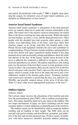 and patient dissatisfaction with results.50
MRI is helpful when plan-
ning the surgery for refractory cases of tarsal tunnel syndrome, as it
identifies an inflammatory or mass lesion.51
Anterior Tarsal Tunnel Syndrome
Anterior tarsal tunnel syndrome is entrapment of the deep peroneal
nerve (or anterior tibial nerve) under the extensor retinaculum at the
ankle. The tunnel roof is the inferior extensor retinaculum; the tunnel
floor is the fascia overlying the talus and navicular. Within the tunnel
are four tendons, an artery, a vein, and the deep peroneal nerve. Most
people with this disorder have had recurrent ankle sprains or other
trauma, wear tight-fitting shoes or ski boots, carry keys under their
shoelace tongue, or do sit-ups with their feet hooked under a bar.
Plantar flexion with supination stretches the nerve and contributes to
symptomatology. Clinical features include numbness and paresthesias
in the first dorsal web space (superficial medial branch of the deep
peroneal nerve) and occasionally aching and tightness about the ankle
and dorsum of the foot. If the lateral, chiefly motor division of the
nerve is affected, the syndrome is difficult to recognize, as the char-
acteristic paresthesias are absent. The patient experiences only aching
pain over the dorsum of the foot that is worse in some positions or less
severe in others. On examination, there may be sensory loss in the first
dorsal web space with a positive Tinel’s sign over the area of the nerve
injury, which is usually at the level of the ankle (the nerve runs a few
millimeters medial to the dorsalis pedis artery). Treatment includes
such conservative measures as protecting the area, rest, judicious ice,
NSAIDs, and possibly surgical release of the nerve if all else fails.
Table 3.5 shows other nerve impingement syndromes of the foot.52
Midfoot Injuries
Lisfranc Injury
The Lisfranc injury involves the articulation of the forefoot and mid-
foot, the tarsometatarsal joint (TMT), with or without associated frac-
tures. This injury should be ruled out in any injury to the midfoot. The
two major mechanisms of injury are direct (crushing) and the more
common indirect (violent abduction or plantarflexion of the forefoot).
The midfoot sprain can be identified by mild to moderate midfoot
swelling and an inability to bear weight. The TMT joint can be
stressed with passive plantar and dorsiflexion, pronation, and abduc-
tion of the first and second metatarsal rays. Positive results of tender-
ness with these maneuvers identifies potential midfoot pathology.
82 Kenneth M. Bielak and Bradley E. Kocian
 