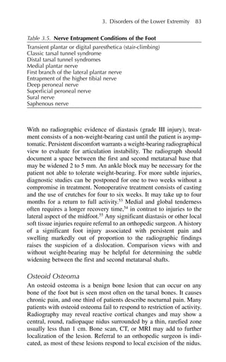 With no radiographic evidence of diastasis (grade III injury), treat-
ment consists of a non-weight-bearing cast until the patient is asymp-
tomatic. Persistent discomfort warrants a weight-bearing radiographical
view to evaluate for articulation instability. The radiograph should
document a space between the first and second metatarsal base that
may be widened 2 to 5 mm. An ankle block may be necessary for the
patient not able to tolerate weight-bearing. For more subtle injuries,
diagnostic studies can be postponed for one to two weeks without a
compromise in treatment. Nonoperative treatment consists of casting
and the use of crutches for four to six weeks. It may take up to four
months for a return to full activity.53
Medial and global tenderness
often requires a longer recovery time,54
in contrast to injuries to the
lateral aspect of the midfoot.55
Any significant diastasis or other local
soft tissue injuries require referral to an orthopedic surgeon. A history
of a significant foot injury associated with persistent pain and
swelling markedly out of proportion to the radiographic findings
raises the suspicion of a dislocation. Comparison views with and
without weight-bearing may be helpful for determining the subtle
widening between the first and second metatarsal shafts.
Osteoid Osteoma
An osteoid osteoma is a benign bone lesion that can occur on any
bone of the foot but is seen most often on the tarsal bones. It causes
chronic pain, and one third of patients describe nocturnal pain. Many
patients with osteoid osteoma fail to respond to restriction of activity.
Radiography may reveal reactive cortical changes and may show a
central, round, radiopaque nidus surrounded by a thin, rarefied zone
usually less than 1 cm. Bone scan, CT, or MRI may add to further
localization of the lesion. Referral to an orthopedic surgeon is indi-
cated, as most of these lesions respond to local excision of the nidus.
3. Disorders of the Lower Extremity 83
Table 3.5. Nerve Entrapment Conditions of the Foot
Transient plantar or digital paresthetica (stair-climbing)
Classic tarsal tunnel syndrome
Distal tarsal tunnel syndromes
Medial plantar nerve
First branch of the lateral plantar nerve
Entrapment of the higher tibial nerve
Deep peroneal nerve
Superficial peroneal nerve
Sural nerve
Saphenous nerve
 
