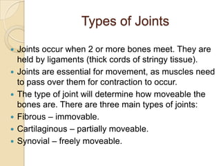 Types of Joints

   Joints occur when 2 or more bones meet. They are
    held by ligaments (thick cords of stringy tissue).
   Joints are essential for movement, as muscles need
    to pass over them for contraction to occur.
   The type of joint will determine how moveable the
    bones are. There are three main types of joints:
   Fibrous – immovable.
   Cartilaginous – partially moveable.
   Synovial – freely moveable.
 