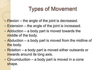 Types of Movement

   Flexion – the angle of the joint is decreased.
   Extension – the angle of the joint is increased.
   Adduction – a body part is moved towards the
    middle of the body.
   Abduction – a body part is moved from the midline of
    the body.
   Rotation – a body part is moved either outwards or
    inwards around its long axis.
   Circumduction – a body part is moved in a cone
    shape.
 