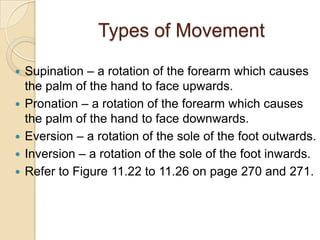 Types of Movement

   Supination – a rotation of the forearm which causes
    the palm of the hand to face upwards.
   Pronation – a rotation of the forearm which causes
    the palm of the hand to face downwards.
   Eversion – a rotation of the sole of the foot outwards.
   Inversion – a rotation of the sole of the foot inwards.
   Refer to Figure 11.22 to 11.26 on page 270 and 271.
 