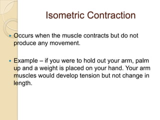 Isometric Contraction

   Occurs when the muscle contracts but do not
    produce any movement.

   Example – if you were to hold out your arm, palm
    up and a weight is placed on your hand. Your arm
    muscles would develop tension but not change in
    length.
 