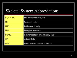 Skeletal System Abbreviations
L1, L2, etc.                     first lumbar vertebra, etc.

LE                               lower extremity

LLE                              left lower extremity

LUE                              left upper extremity

NSAID                            nonsteroidal anti-inflammatory drug

OA                               osteoarthritis

ORIF                             open reduction – internal fixation




  Medical Terminology: A Living Language, Fourth Edition
                                                                       125
  Bonnie F. Fremgen and Suzanne S. Frucht
 