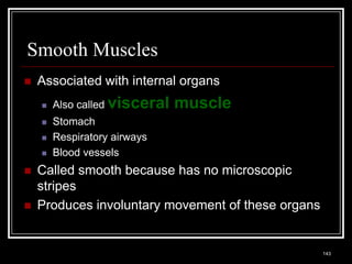Smooth Muscles
    Associated with internal organs
          Also called visceral                              muscle
          Stomach
          Respiratory airways
          Blood vessels
    Called smooth because has no microscopic
     stripes
    Produces involuntary movement of these organs


    Medical Terminology: A Living Language, Fourth Edition
                                                                      143
    Bonnie F. Fremgen and Suzanne S. Frucht
 