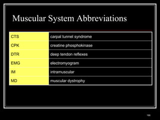 Muscular System Abbreviations
CTS                             carpal tunnel syndrome

CPK                             creatine phosphokinase

DTR                             deep tendon reflexes

EMG                             electromyogram

IM                              intramuscular

MD                              muscular dystrophy




 Medical Terminology: A Living Language, Fourth Edition
                                                          186
 Bonnie F. Fremgen and Suzanne S. Frucht
 