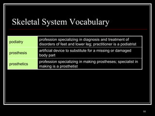 Skeletal System Vocabulary
                         profession specializing in diagnosis and treatment of
podiatry
                         disorders of feet and lower leg; practitioner is a podiatrist
                         artificial device to substitute for a missing or damaged
prosthesis
                         body part
                         profession specializing in making prostheses; specialist in
prosthetics
                         making is a prosthetist




   Medical Terminology: A Living Language, Fourth Edition
                                                                                         93
   Bonnie F. Fremgen and Suzanne S. Frucht
 
